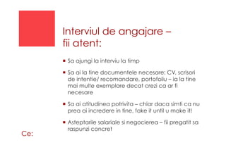 Interviul de angajare –
fii atent:
!  Sa ajungi la interviu la timp
!  Sa ai la tine documentele necesare: CV, scrisori
de intentie/ recomandare, portofoliu – ia la tine
mai multe exemplare decat crezi ca ar fi
necesare
!  Sa ai atitudinea potrivita – chiar daca simti ca nu
prea ai incredere in tine, fake it until u make it!
!  Asteptarile salariale si negocierea – fii pregatit sa
raspunzi concret
Ce:
 