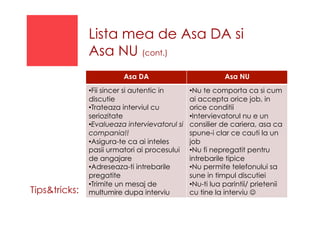 Lista mea de Asa DA si
Asa NU (cont.)
Asa DA Asa NU
• Fii sincer si autentic in
discutie
• Trateaza interviul cu
seriozitate
• Evalueaza intervievatorul si
compania!!
• Asigura-te ca ai inteles
pasii urmatori ai procesului
de angajare
• Adreseaza-ti intrebarile
pregatite
• Trimite un mesaj de
multumire dupa interviu
• Nu te comporta ca si cum
ai accepta orice job, in
orice conditii
• Intervievatorul nu e un
consilier de cariera, asa ca
spune-i clar ce cauti la un
job
• Nu fi nepregatit pentru
intrebarile tipice
• Nu permite telefonului sa
sune in timpul discutiei
• Nu-ti lua parintii/ prietenii
cu tine la interviu ☺Tips&tricks:
 