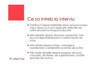 Ce sa intreb la interviu
!  Clarifica-ti responsabilitatile daca anuntul e prea
vag si daca nu-ti sunt explicate atributiile de
catre recruiter la inceputul discutiei
!  Alfa detaliile despre structura companiei, rolul
tau si al departamentului in cadrul caruia vei
lucra
!  Afla detalii despre echipa, managerul
coordonator si asteptarile acestora de la tine
!  Afla toate detaliile despre program de lucru,
concediu, zile libere, ore suplimentare, conditii
speciale de muncaFii atent la:
 