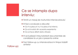 Ce se intampla dupa
interviu:
!  Trimiti un mesaj de multumire intervievatorului
!  Iti faci o evaluare a discutiei
!  Ce ti-a placut/ nu ti-a placut la interviu
!  Ce ai invatat din aceasta experienta
!  Ce ai face diferit data viitoare
!  Iti actualizezi/ imbunatatesti documentele de
candidare la un job si prezenta online
!  Faci follow-up cu intervievatorul in timpul stabilit
anterior
Follow-up:
 