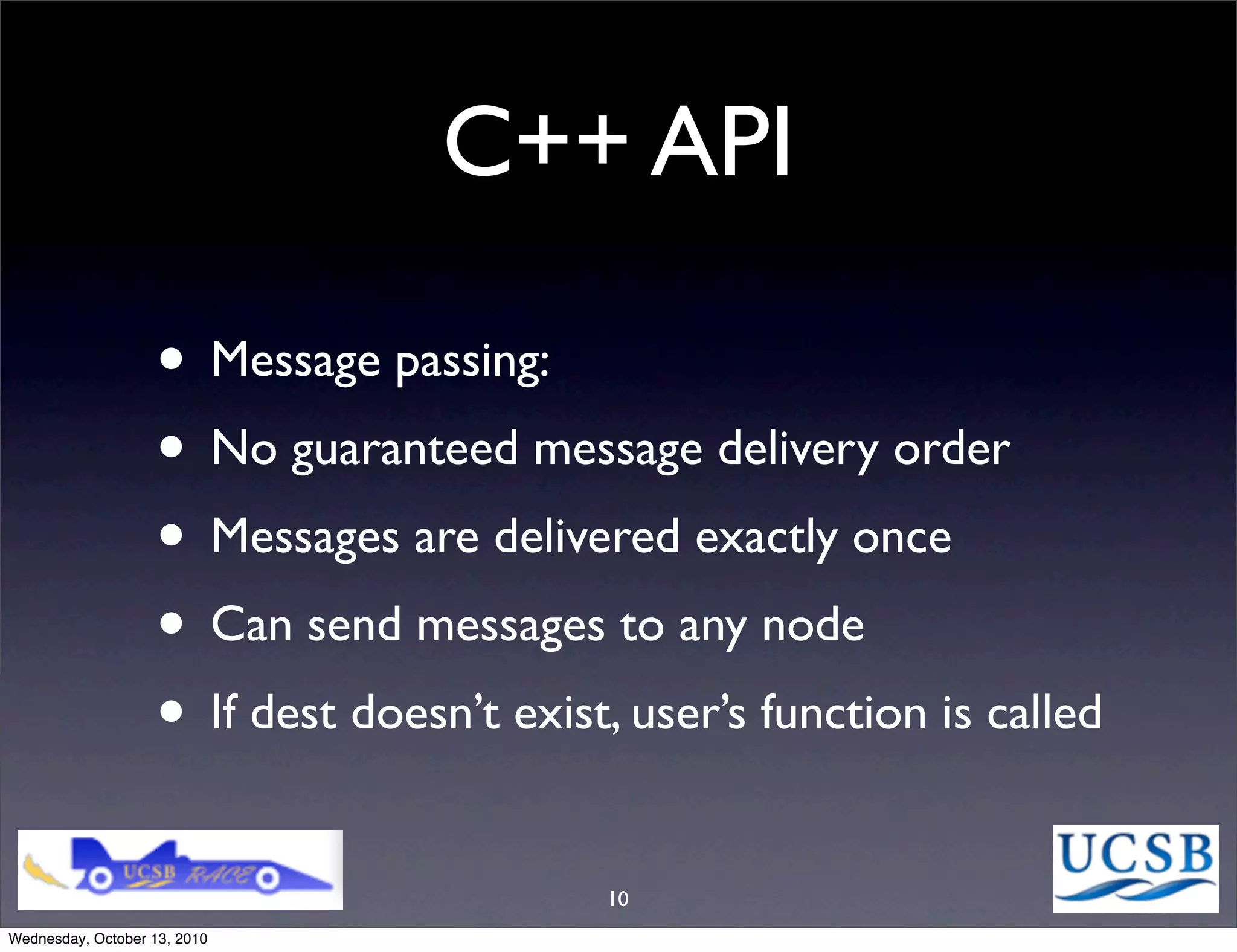 C++ API

                   • Message passing:
                   • No guaranteed message delivery order
                   • Messages are delivered exactly once
                   • Can send messages to any node
                   • If dest doesn’t exist, user’s function is called
                                          10
Wednesday, October 13, 2010
 