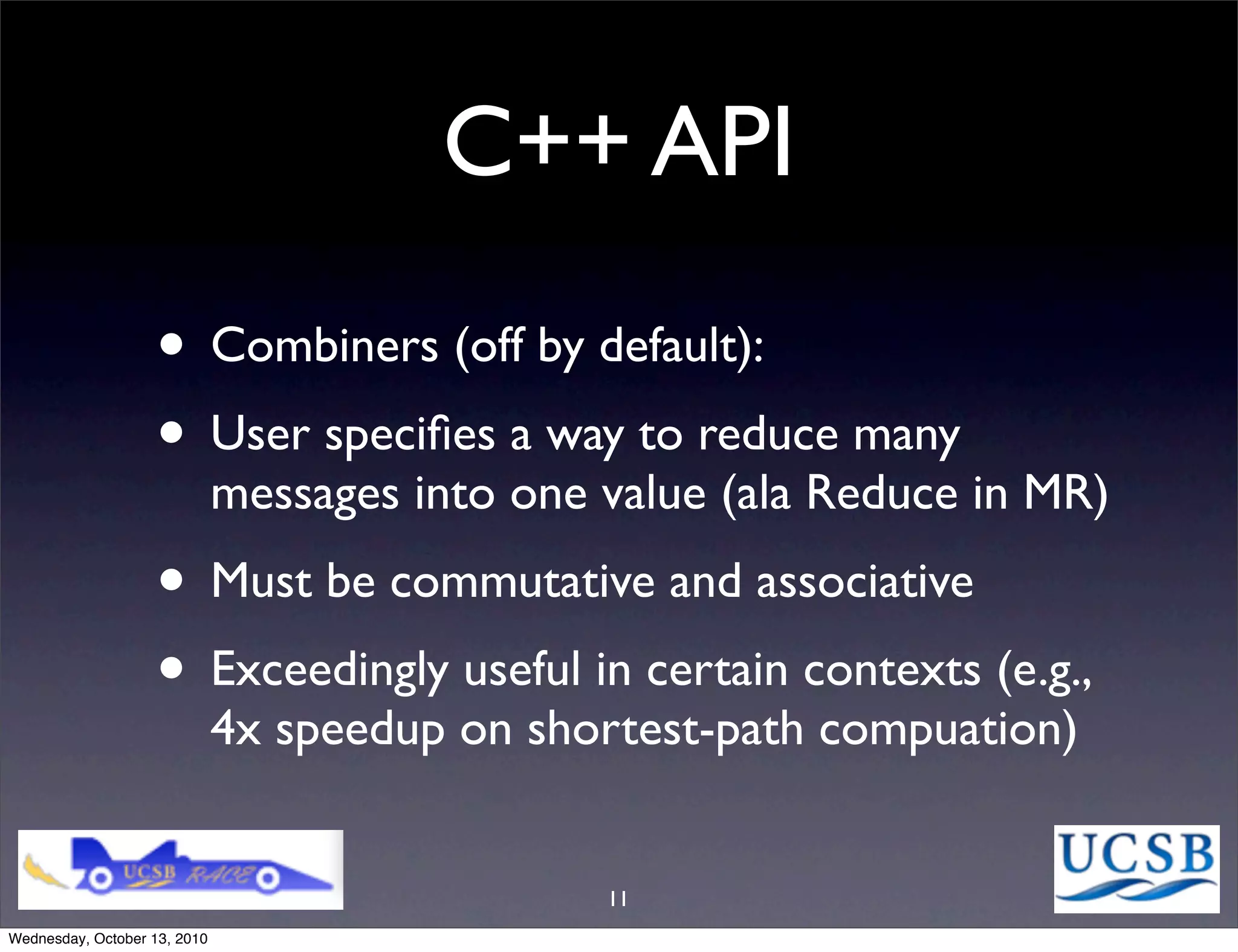 C++ API
                   • Combiners (off by default):
                   • User speciﬁes a way to reduce many
                              messages into one value (ala Reduce in MR)
                   • Must be commutative and associative
                   • Exceedingly useful in certain contexts (e.g.,
                              4x speedup on shortest-path compuation)


                                                11
Wednesday, October 13, 2010
 