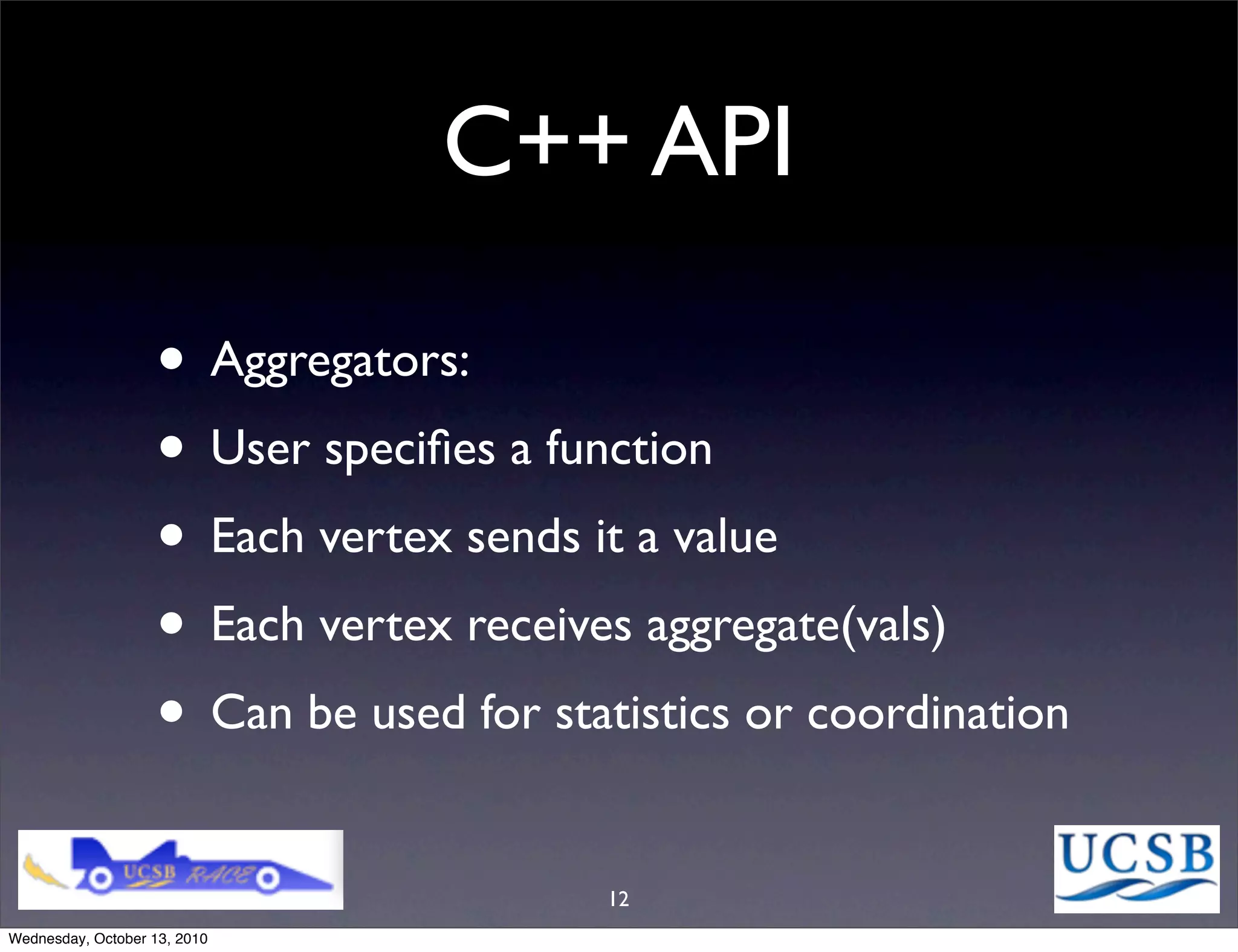 C++ API

                   • Aggregators:
                   • User speciﬁes a function
                   • Each vertex sends it a value
                   • Each vertex receives aggregate(vals)
                   • Can be used for statistics or coordination
                                        12
Wednesday, October 13, 2010
 