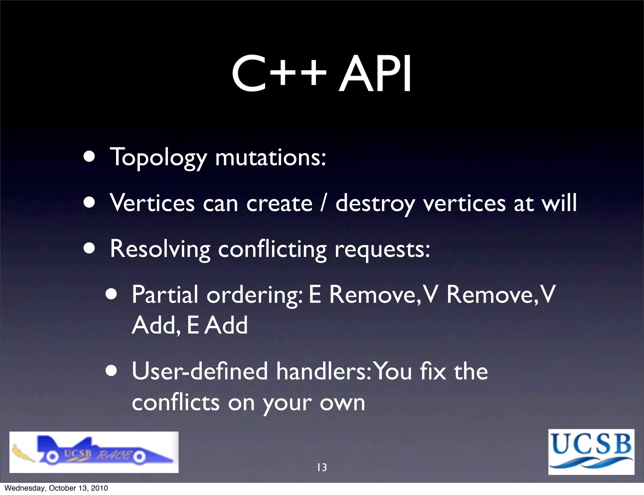C++ API
                   • Topology mutations:
                   • Vertices can create / destroy vertices at will
                   • Resolving conﬂicting requests:
                    • Partial ordering: E Remove,V Remove,V
                              Add, E Add
                         • User-deﬁned handlers:You ﬁx the
                              conﬂicts on your own

                                             13
Wednesday, October 13, 2010
 