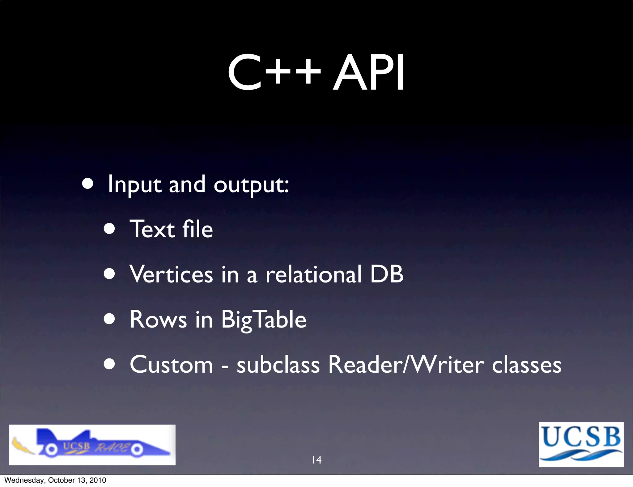 C++ API

                   • Input and output:
                    • Text ﬁle
                    • Vertices in a relational DB
                    • Rows in BigTable
                    • Custom - subclass Reader/Writer classes
                                       14
Wednesday, October 13, 2010
 