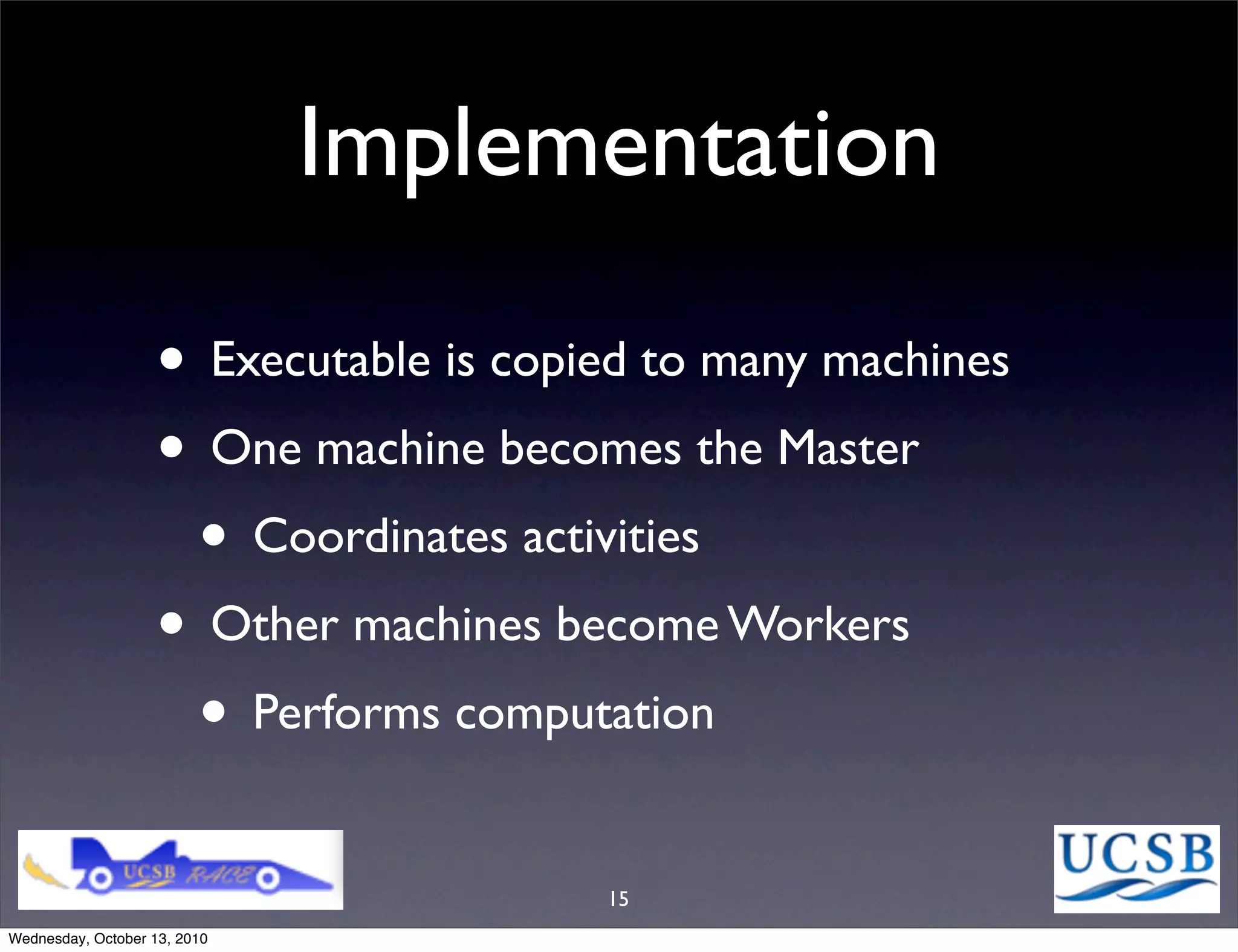 Implementation

                   • Executable is copied to many machines
                   • One machine becomes the Master
                    • Coordinates activities
                   • Other machines become Workers
                    • Performs computation
                                       15
Wednesday, October 13, 2010
 