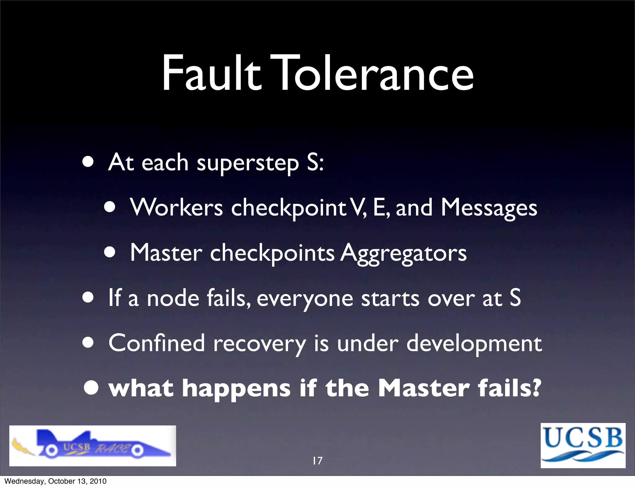Fault Tolerance
                   • At each superstep S:
                    • Workers checkpoint V, E, and Messages
                    • Master checkpoints Aggregators
                   • If a node fails, everyone starts over at S
                   • Conﬁned recovery is under development
                   • what happens if the Master fails?
                                         17
Wednesday, October 13, 2010
 