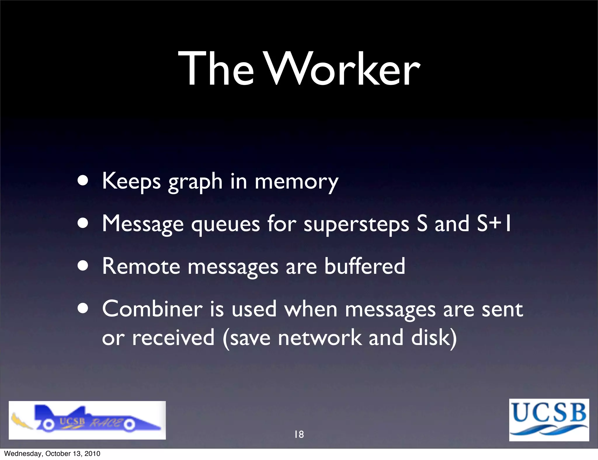 The Worker

                   • Keeps graph in memory
                   • Message queues for supersteps S and S+1
                   • Remote messages are buffered
                   • Combiner is used when messages are sent
                              or received (save network and disk)


                                                18
Wednesday, October 13, 2010
 