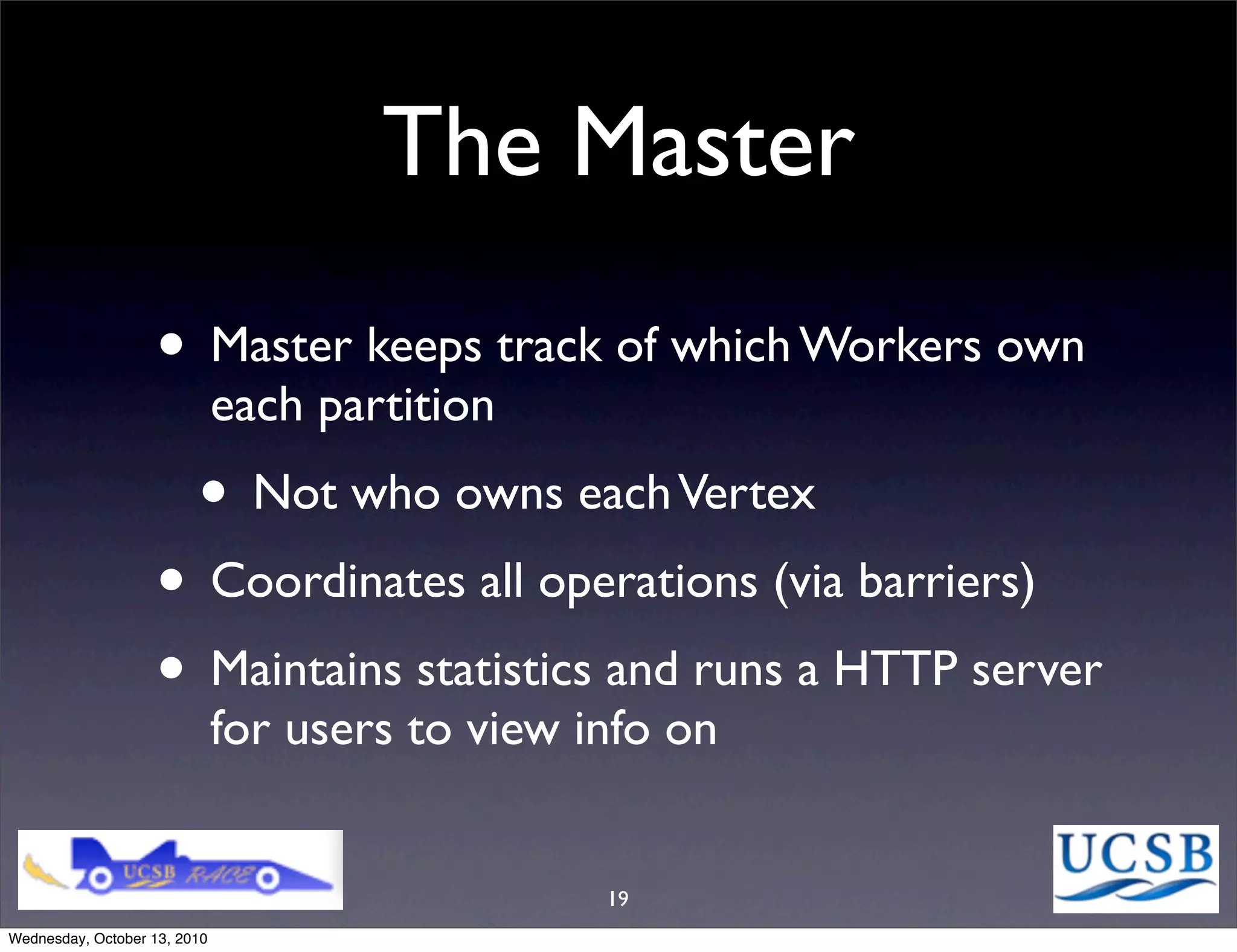 The Master
                   • Master keeps track of which Workers own
                              each partition
                         • Not who owns each Vertex
                   • Coordinates all operations (via barriers)
                   • Maintains statistics and runs a HTTP server
                              for users to view info on


                                                 19
Wednesday, October 13, 2010
 