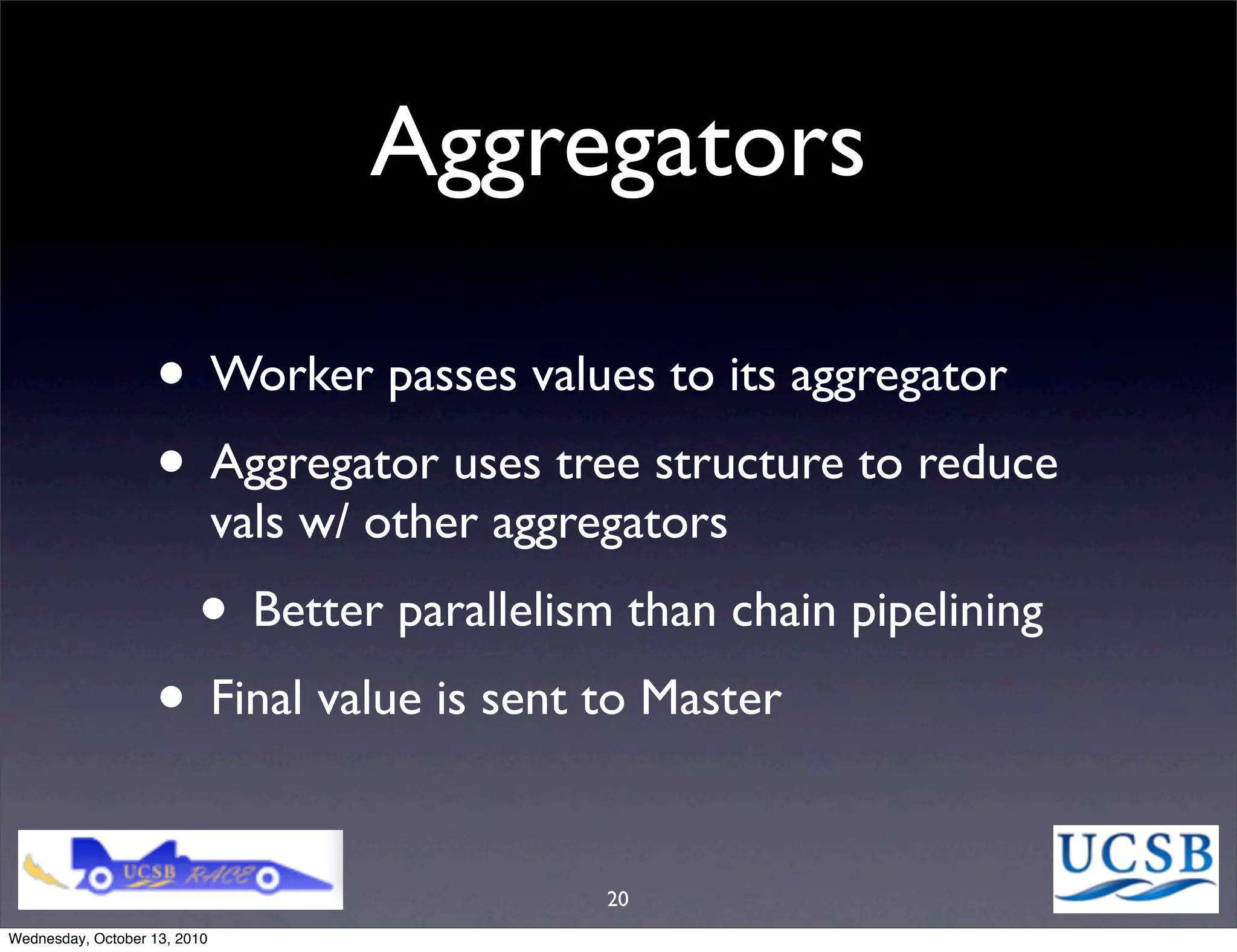 Aggregators

                   • Worker passes values to its aggregator
                   • Aggregator uses tree structure to reduce
                              vals w/ other aggregators
                         • Better parallelism than chain pipelining
                   • Final value is sent to Master

                                                 20
Wednesday, October 13, 2010
 