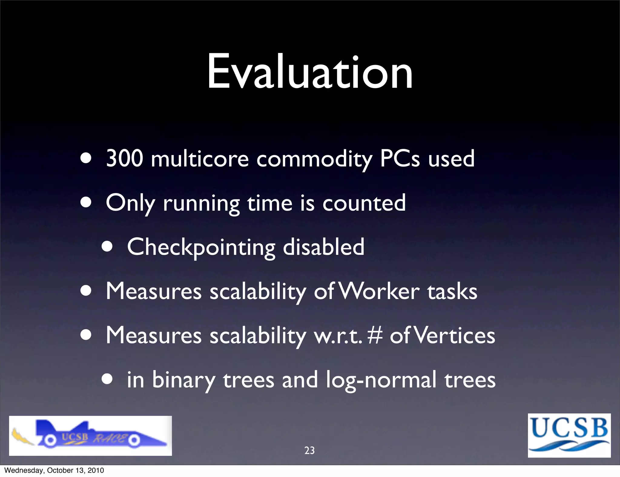 Evaluation
                   • 300 multicore commodity PCs used
                   • Only running time is counted
                    • Checkpointing disabled
                   • Measures scalability of Worker tasks
                   • Measures scalability w.r.t. # of Vertices
                    • in binary trees and log-normal trees
                                          23
Wednesday, October 13, 2010
 