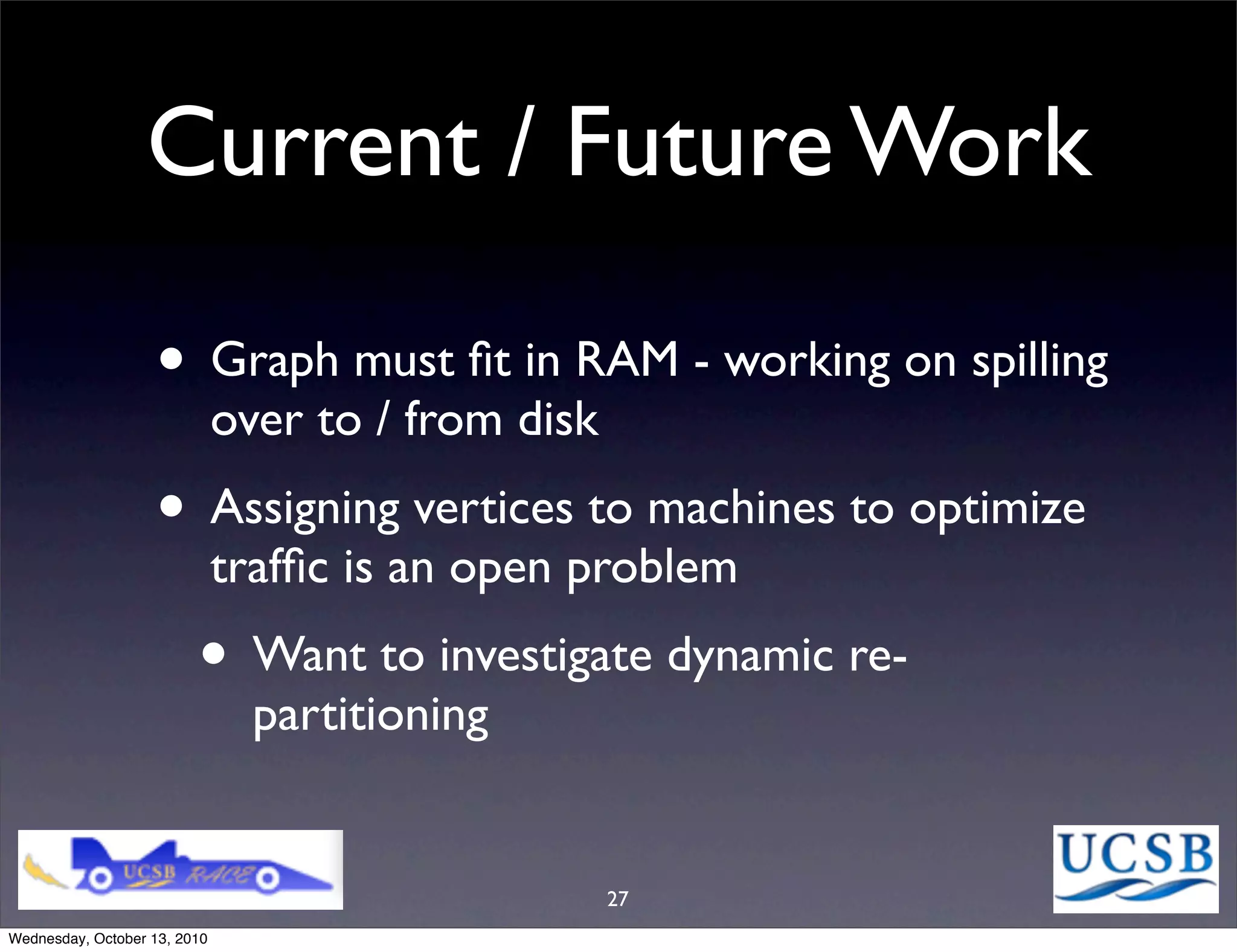 Current / Future Work

                   • Graph must ﬁt in RAM - working on spilling
                              over to / from disk
                   • Assigning vertices to machines to optimize
                              trafﬁc is an open problem
                         • Want to investigate dynamic re-
                                partitioning


                                                    27
Wednesday, October 13, 2010
 