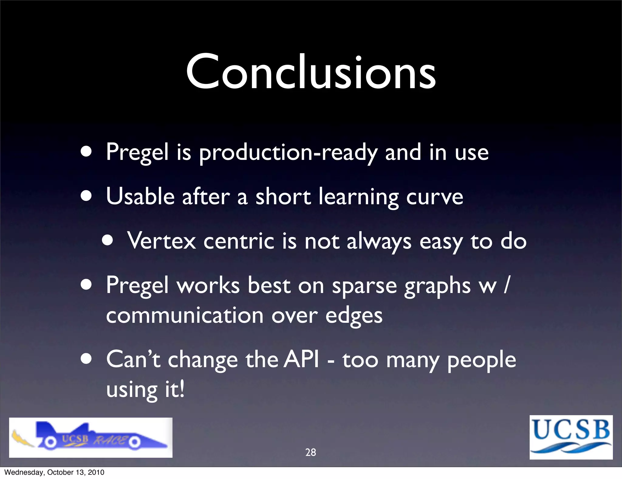 Conclusions
                   • Pregel is production-ready and in use
                   • Usable after a short learning curve
                    • Vertex centric is not always easy to do
                   • Pregel works best on sparse graphs w /
                              communication over edges
                   • Can’t change the API - too many people
                              using it!

                                               28
Wednesday, October 13, 2010
 