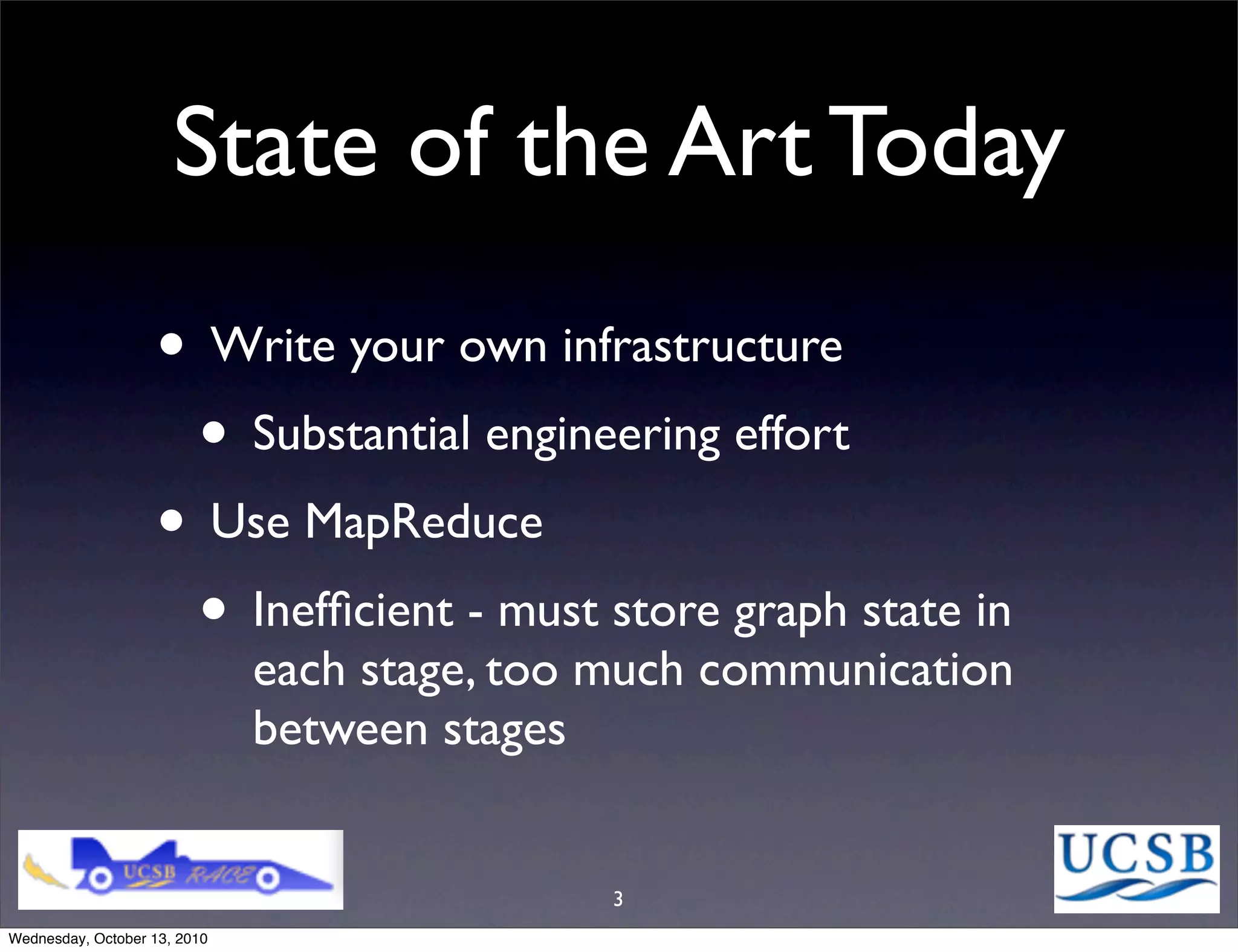 State of the Art Today
                   • Write your own infrastructure
                    • Substantial engineering effort
                   • Use MapReduce
                    • Inefﬁcient - must store graph state in
                              each stage, too much communication
                              between stages


                                              3
Wednesday, October 13, 2010
 