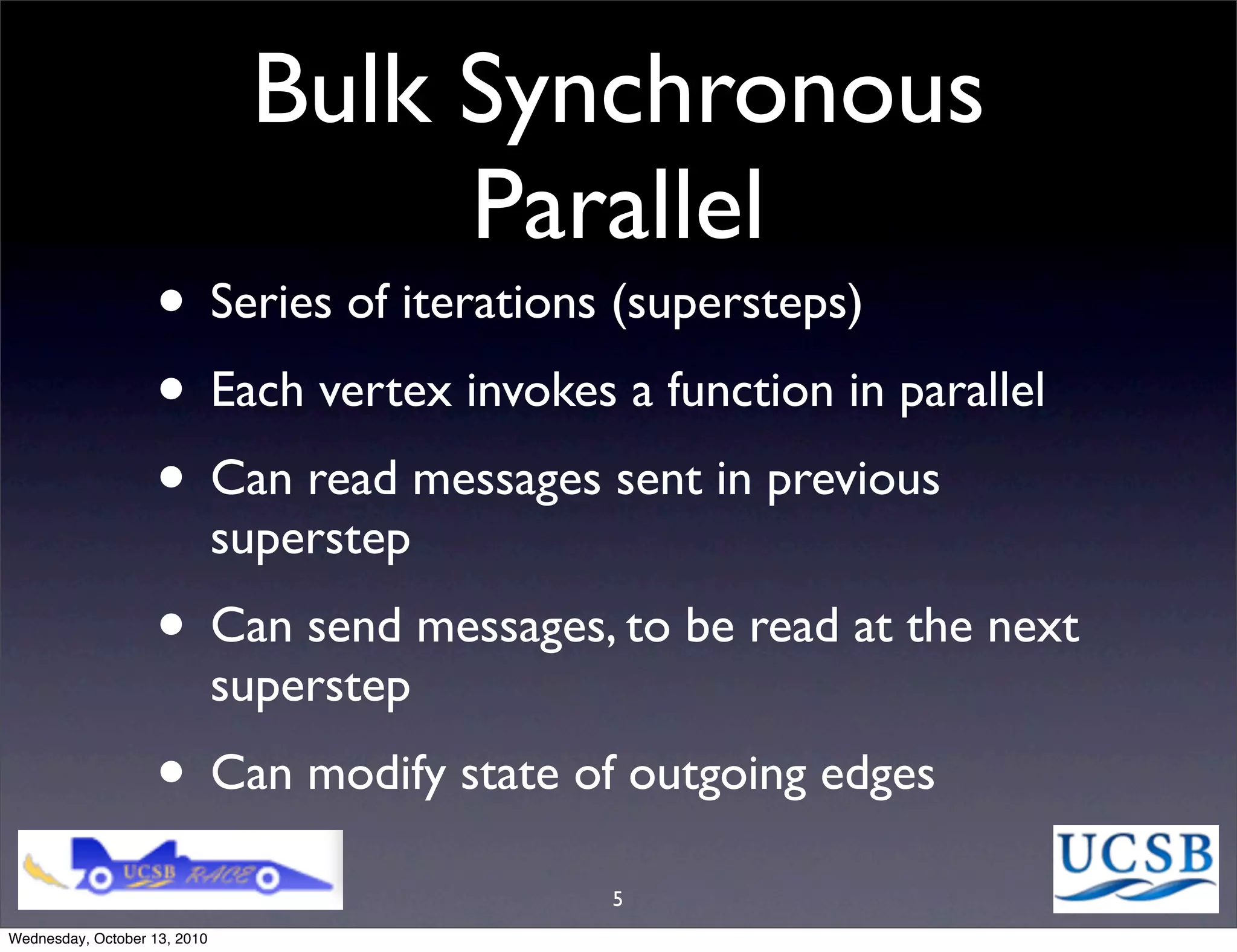 Bulk Synchronous
                                    Parallel
                   • Series of iterations (supersteps)
                   • Each vertex invokes a function in parallel
                   • Can read messages sent in previous
                              superstep
                   • Can send messages, to be read at the next
                              superstep
                   • Can modify state of outgoing edges
                                          5
Wednesday, October 13, 2010
 