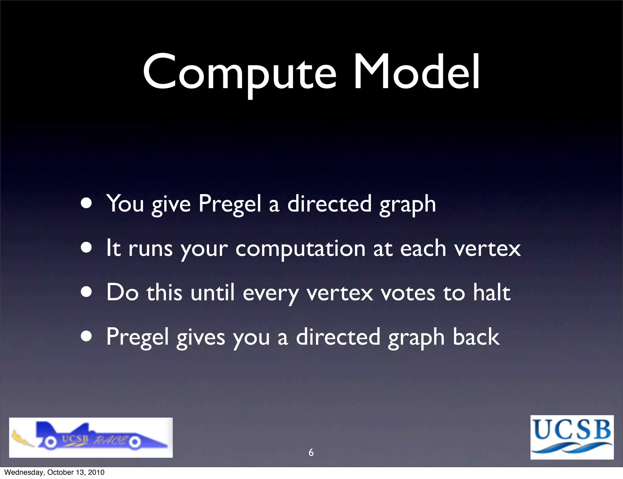 Compute Model

                   • You give Pregel a directed graph
                   • It runs your computation at each vertex
                   • Do this until every vertex votes to halt
                   • Pregel gives you a directed graph back

                                        6
Wednesday, October 13, 2010
 
