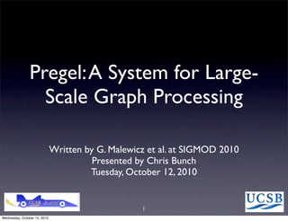 Pregel: A System for Large-
                  Scale Graph Processing

                              Written by G. Malewicz et al. at SIGMOD 2010
                                        Presented by Chris Bunch
                                       Tuesday, October 12, 2010


                                                   1
Wednesday, October 13, 2010
 