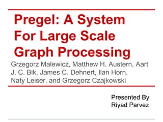 Pregel: A System
For Large Scale
Graph Processing
Grzegorz Malewicz, Matthew H. Austern, Aart
J. C. Bik, James C. Dehnert, Ilan Horn,
Naty Leiser, and Grzegorz Czajkowski
Presented By
Riyad Parvez
 