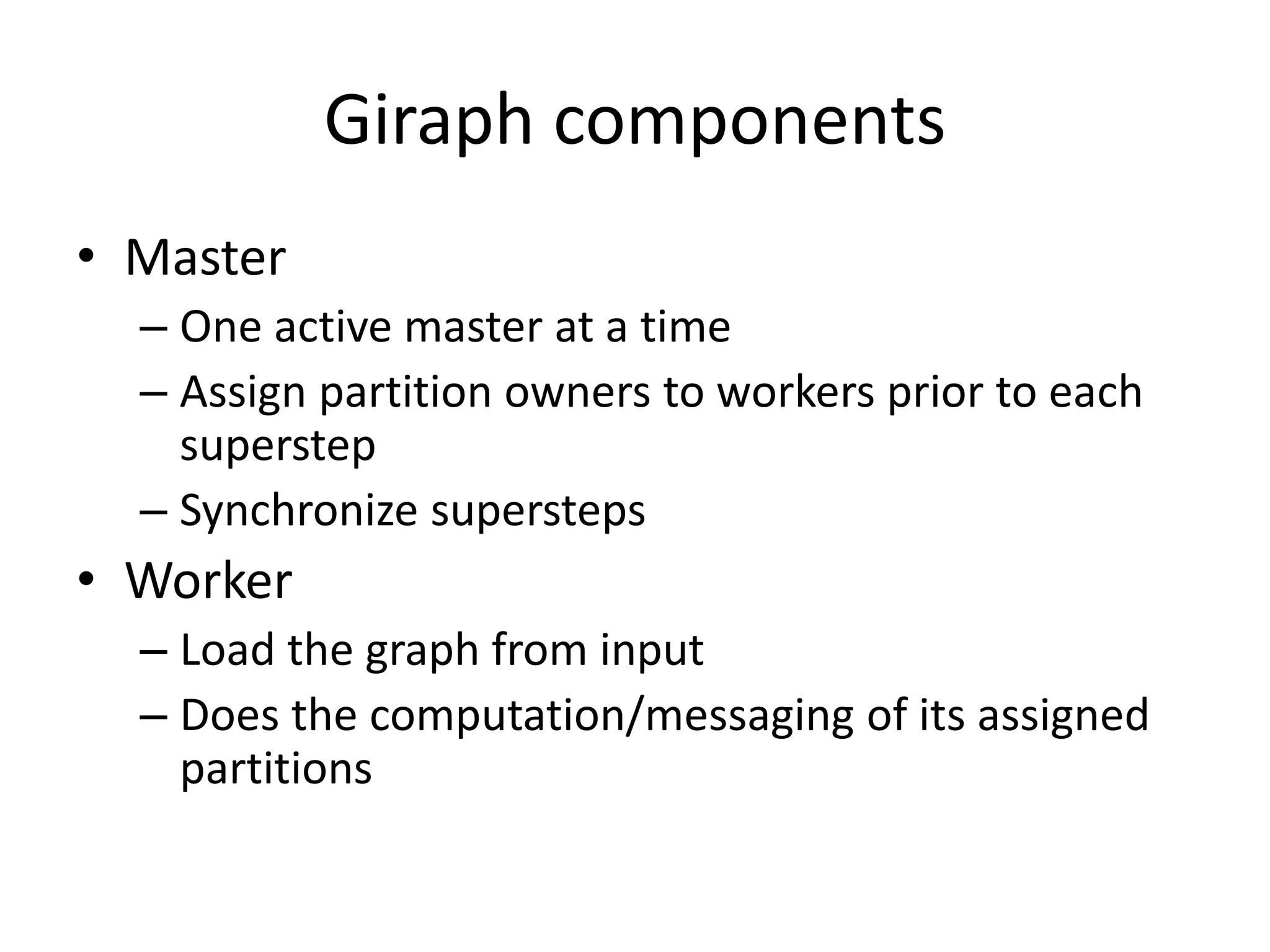 Giraph components
• Master
– One active master at a time
– Assign partition owners to workers prior to each
superstep
– Synchronize supersteps
• Worker
– Load the graph from input
– Does the computation/messaging of its assigned
partitions