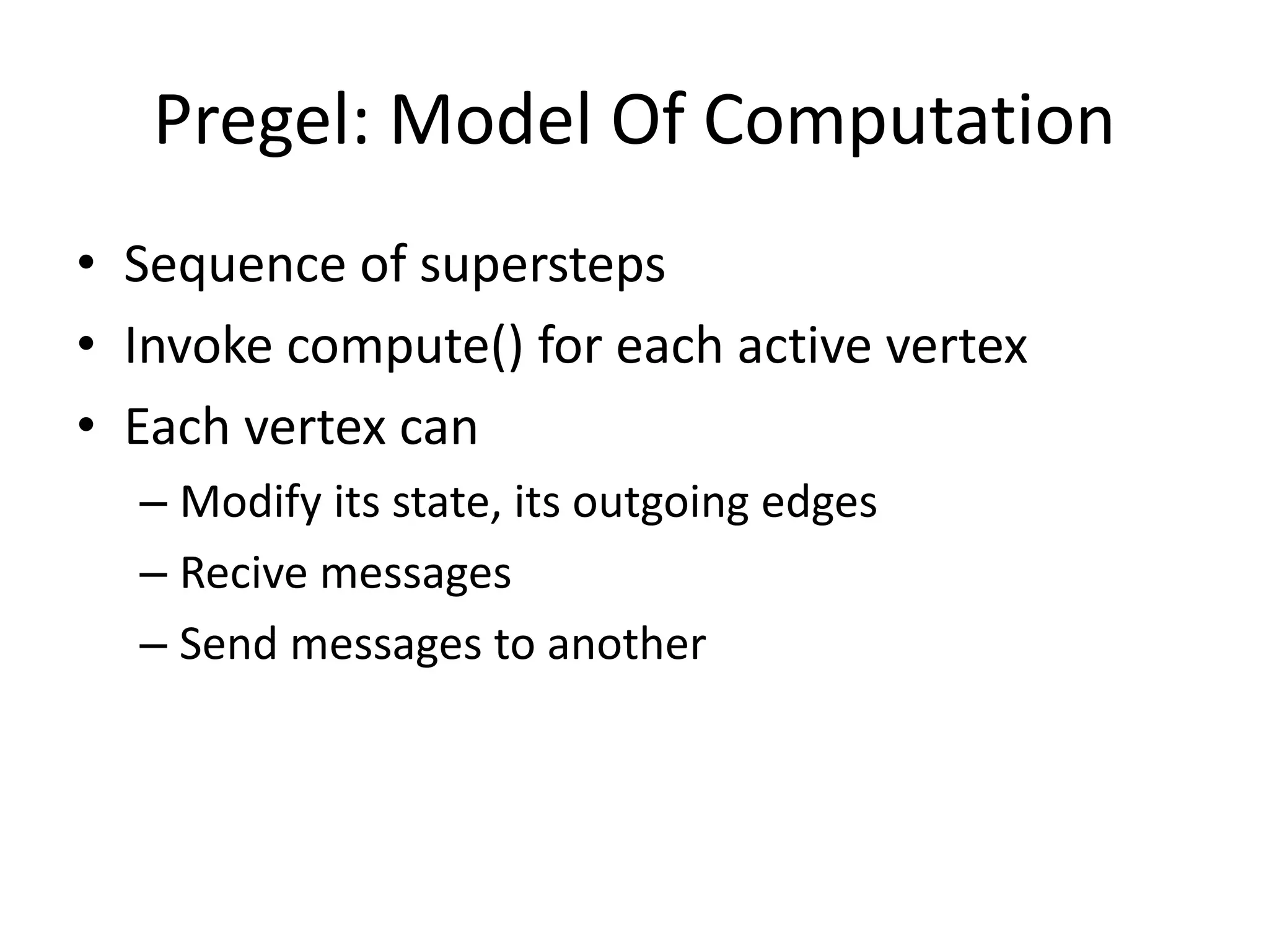 Pregel: Model Of Computation
• Sequence of supersteps
• Invoke compute() for each active vertex
• Each vertex can
– Modify its state, its outgoing edges
– Recive messages
– Send messages to another