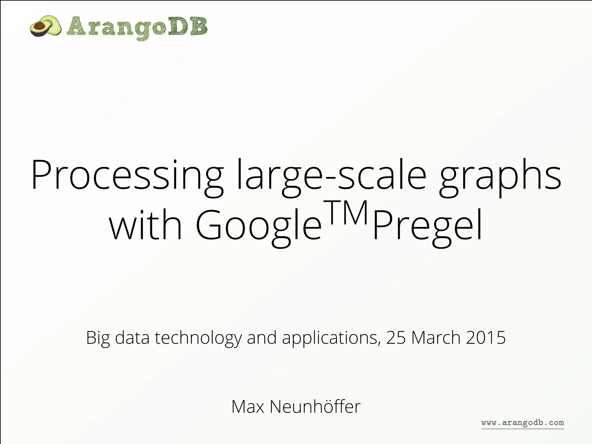 Processing large-scale graphs
with GoogleTMPregel
Max Neunhöﬀer
Big data technology and applications, 25 March 2015
www.arangodb.com
 
