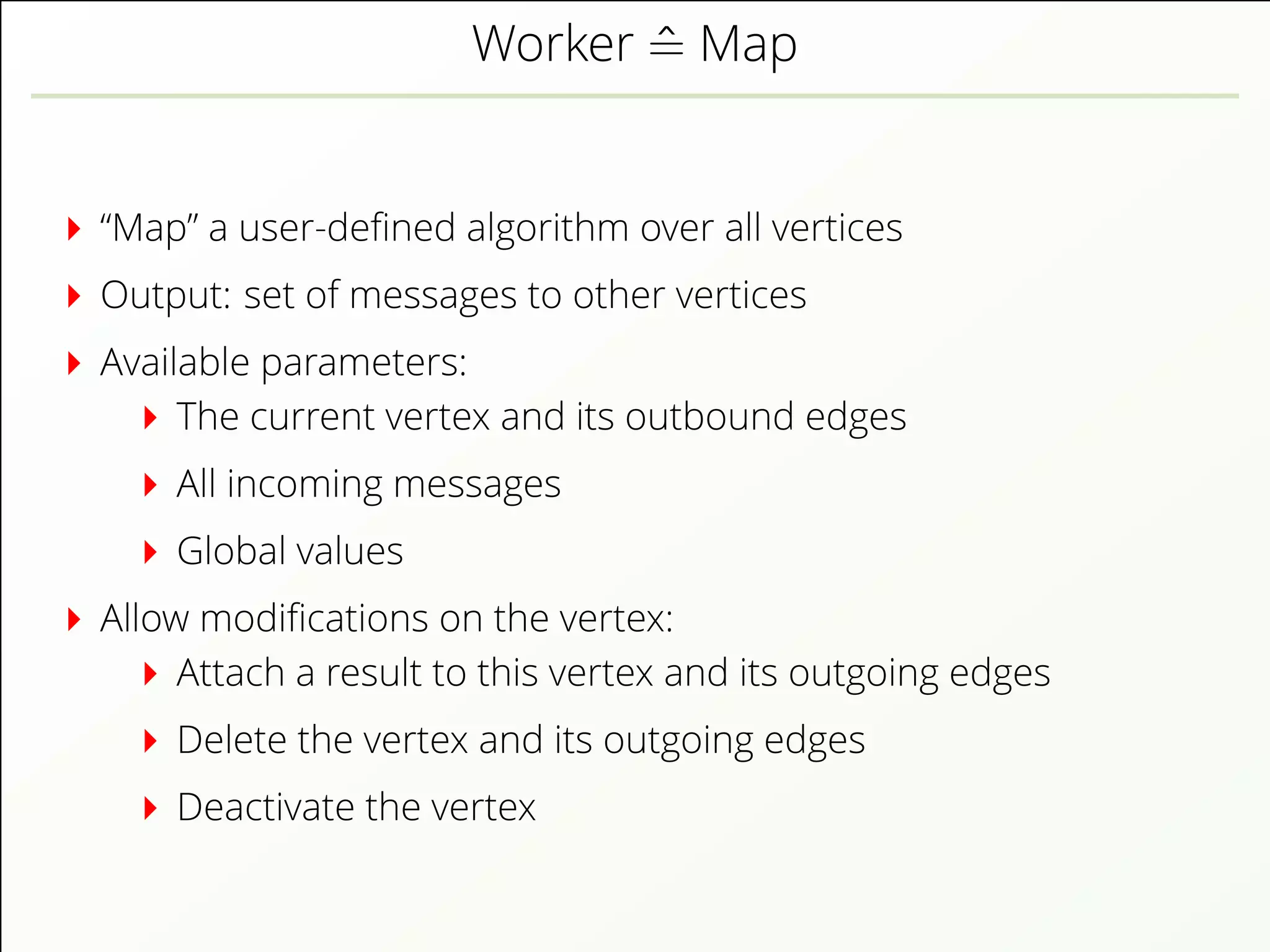 Worker ˆ= Map
“Map” a user-deﬁned algorithm over all vertices
Output: set of messages to other vertices
Available parameters:
The current vertex and its outbound edges
All incoming messages
Global values
Allow modiﬁcations on the vertex:
Attach a result to this vertex and its outgoing edges
Delete the vertex and its outgoing edges
Deactivate the vertex
 