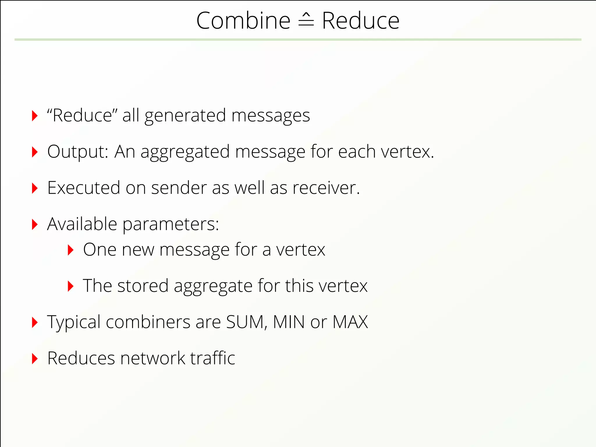 Combine ˆ= Reduce
“Reduce” all generated messages
Output: An aggregated message for each vertex.
Executed on sender as well as receiver.
Available parameters:
One new message for a vertex
The stored aggregate for this vertex
Typical combiners are SUM, MIN or MAX
Reduces network traﬃc
 