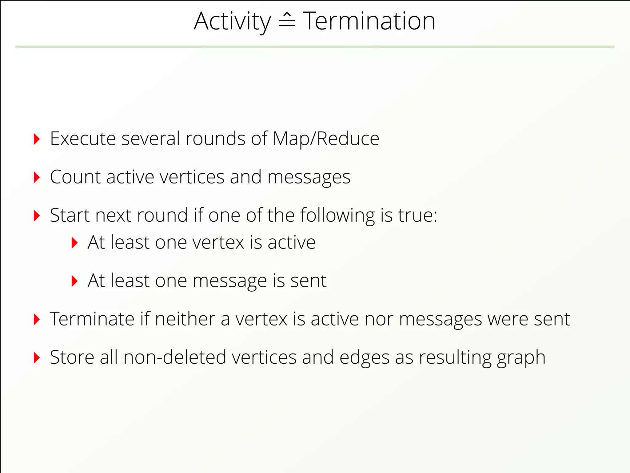 Activity ˆ= Termination
Execute several rounds of Map/Reduce
Count active vertices and messages
Start next round if one of the following is true:
At least one vertex is active
At least one message is sent
Terminate if neither a vertex is active nor messages were sent
Store all non-deleted vertices and edges as resulting graph
 