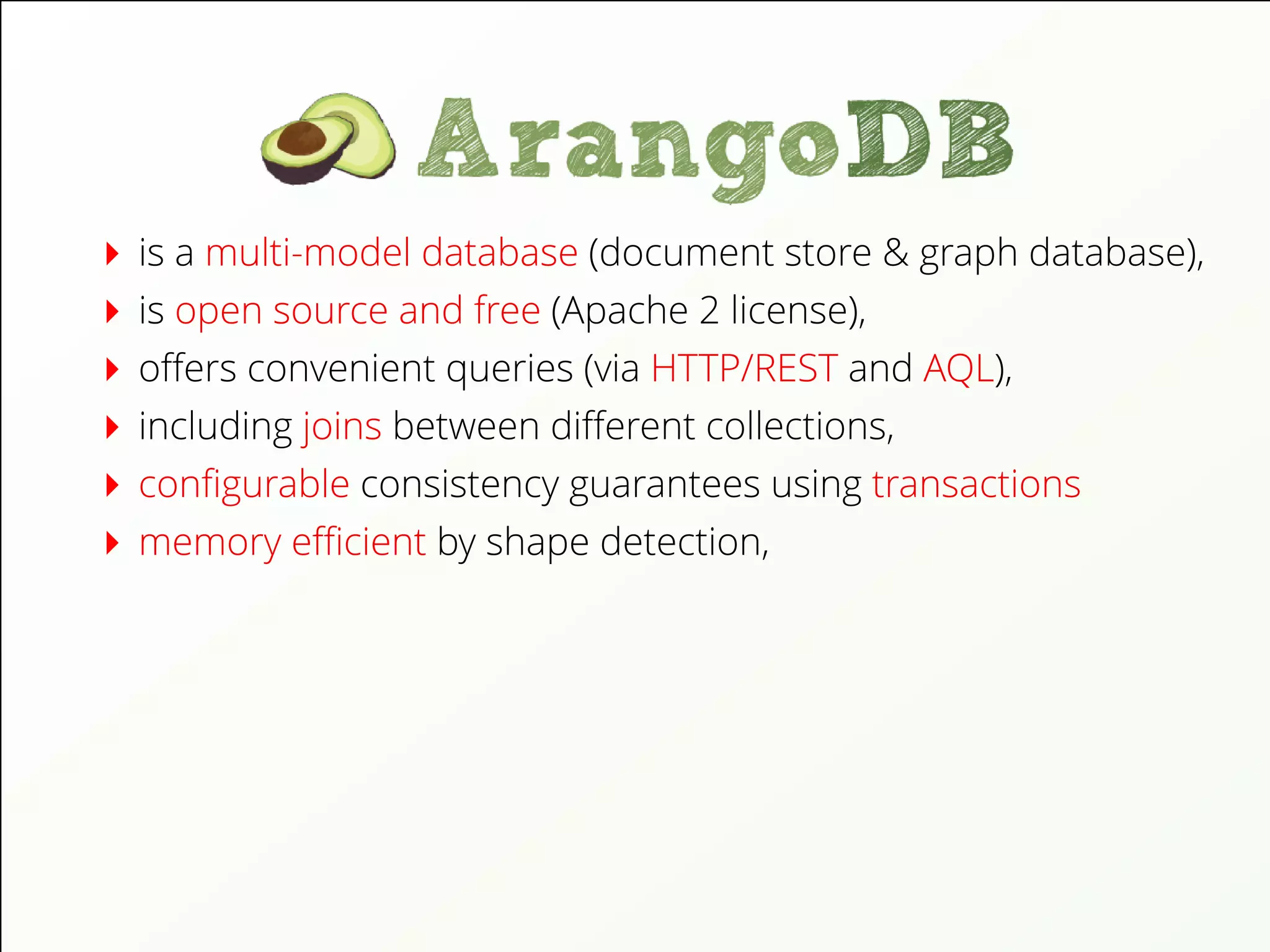 is a multi-model database (document store & graph database),
is open source and free (Apache 2 license),
oﬀers convenient queries (via HTTP/REST and AQL),
including joins between diﬀerent collections,
conﬁgurable consistency guarantees using transactions
memory eﬃcient by shape detection,
 
