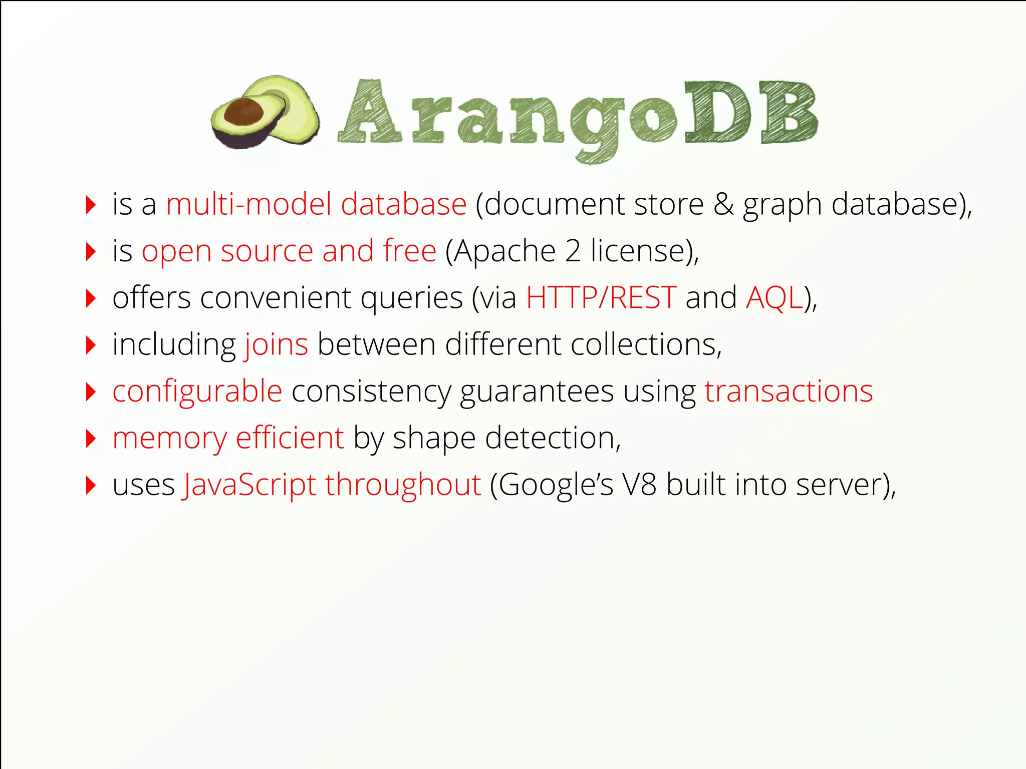 is a multi-model database (document store & graph database),
is open source and free (Apache 2 license),
oﬀers convenient queries (via HTTP/REST and AQL),
including joins between diﬀerent collections,
conﬁgurable consistency guarantees using transactions
memory eﬃcient by shape detection,
uses JavaScript throughout (Google’s V8 built into server),
 