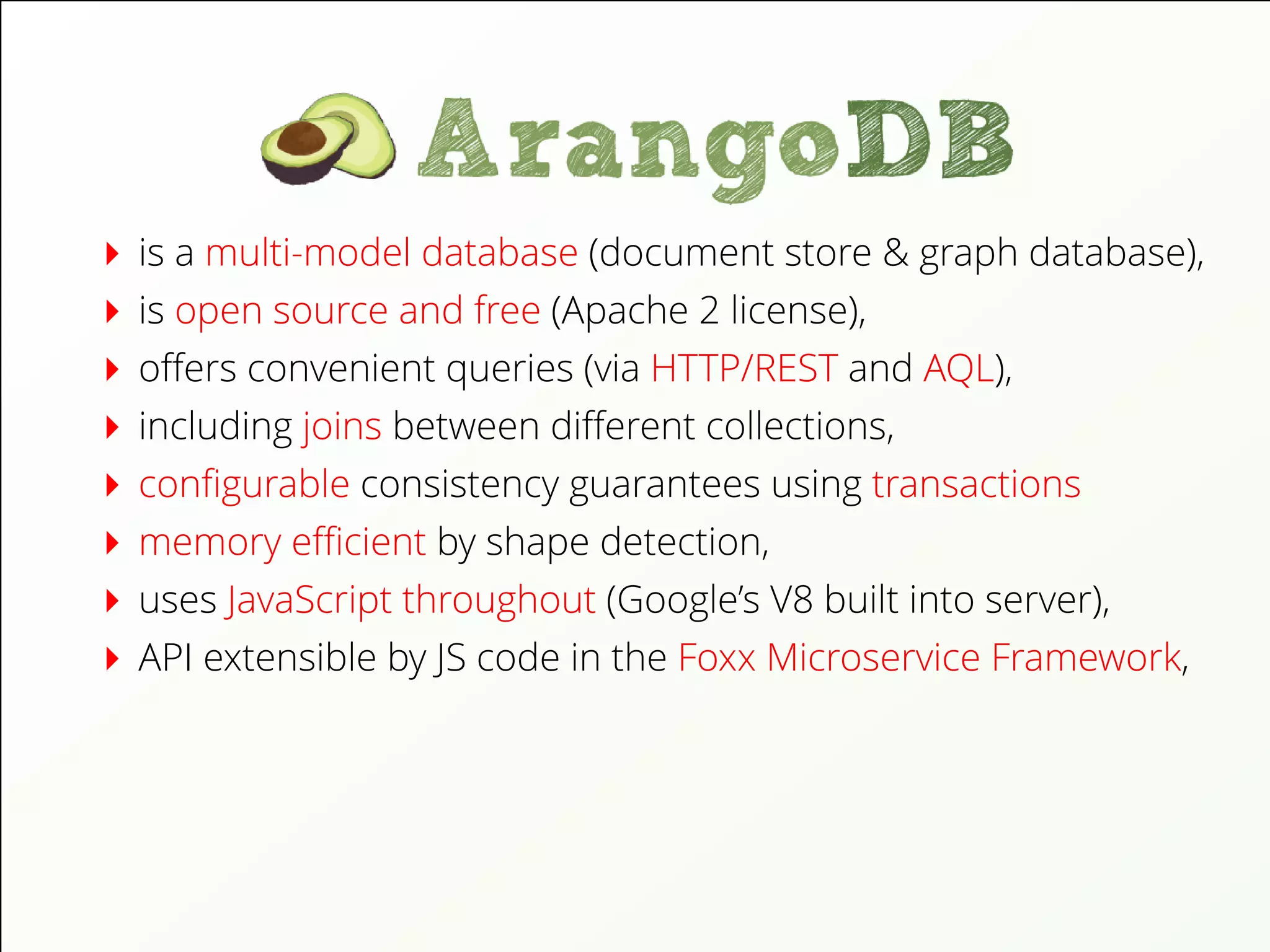 is a multi-model database (document store & graph database),
is open source and free (Apache 2 license),
oﬀers convenient queries (via HTTP/REST and AQL),
including joins between diﬀerent collections,
conﬁgurable consistency guarantees using transactions
memory eﬃcient by shape detection,
uses JavaScript throughout (Google’s V8 built into server),
API extensible by JS code in the Foxx Microservice Framework,
 