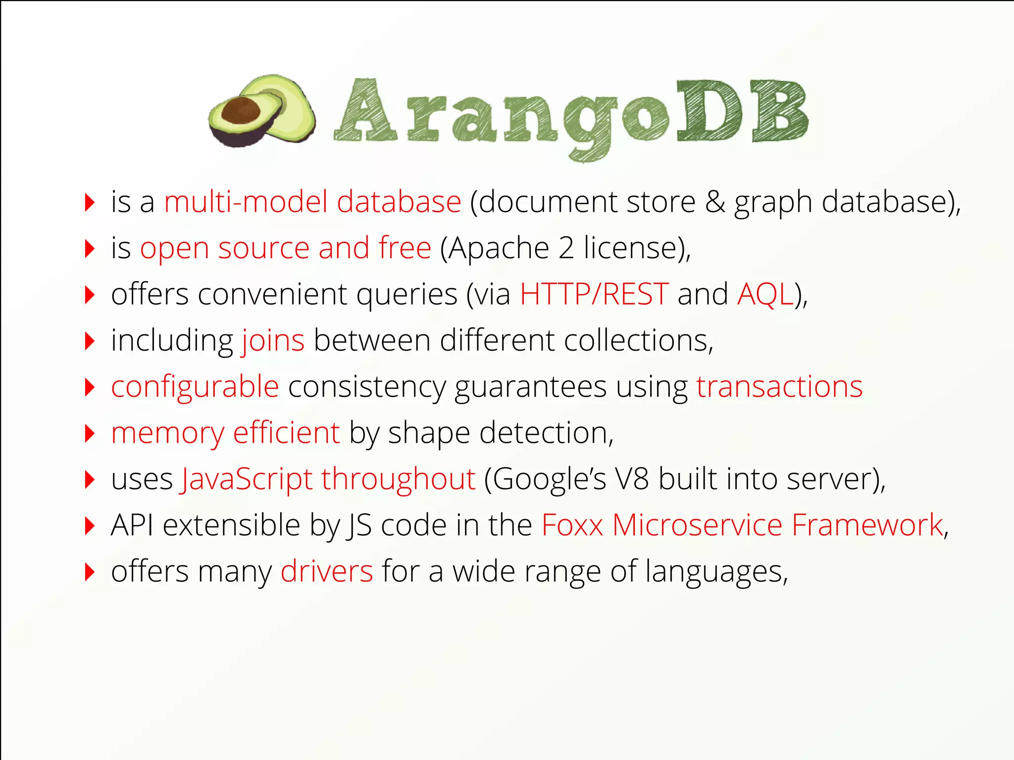 is a multi-model database (document store & graph database),
is open source and free (Apache 2 license),
oﬀers convenient queries (via HTTP/REST and AQL),
including joins between diﬀerent collections,
conﬁgurable consistency guarantees using transactions
memory eﬃcient by shape detection,
uses JavaScript throughout (Google’s V8 built into server),
API extensible by JS code in the Foxx Microservice Framework,
oﬀers many drivers for a wide range of languages,
 