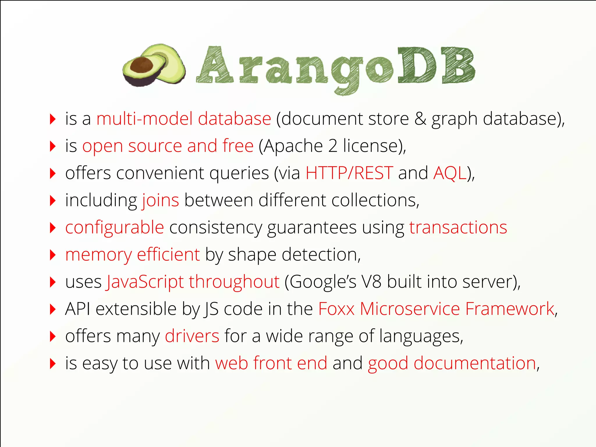is a multi-model database (document store & graph database),
is open source and free (Apache 2 license),
oﬀers convenient queries (via HTTP/REST and AQL),
including joins between diﬀerent collections,
conﬁgurable consistency guarantees using transactions
memory eﬃcient by shape detection,
uses JavaScript throughout (Google’s V8 built into server),
API extensible by JS code in the Foxx Microservice Framework,
oﬀers many drivers for a wide range of languages,
is easy to use with web front end and good documentation,
 