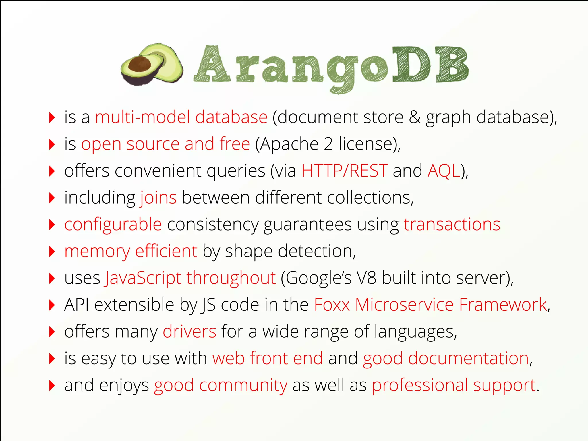 is a multi-model database (document store & graph database),
is open source and free (Apache 2 license),
oﬀers convenient queries (via HTTP/REST and AQL),
including joins between diﬀerent collections,
conﬁgurable consistency guarantees using transactions
memory eﬃcient by shape detection,
uses JavaScript throughout (Google’s V8 built into server),
API extensible by JS code in the Foxx Microservice Framework,
oﬀers many drivers for a wide range of languages,
is easy to use with web front end and good documentation,
and enjoys good community as well as professional support.
 