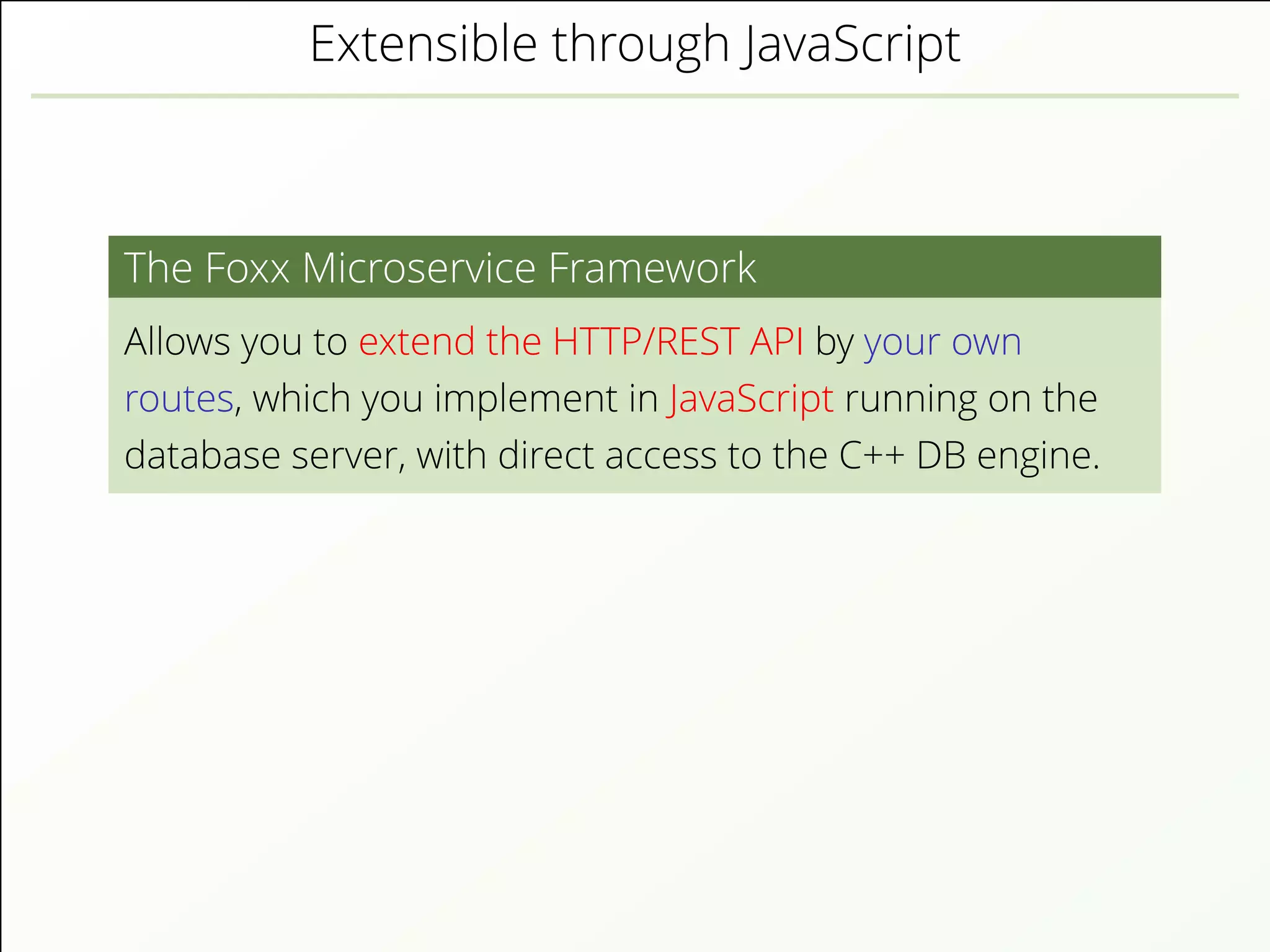 Extensible through JavaScript
The Foxx Microservice Framework
Allows you to extend the HTTP/REST API by your own
routes, which you implement in JavaScript running on the
database server, with direct access to the C++ DB engine.
 