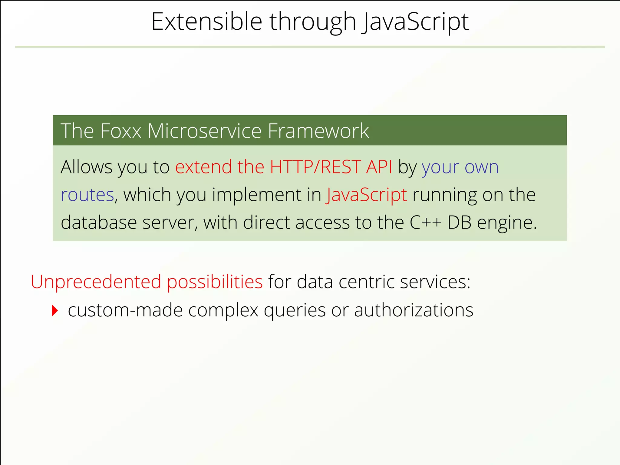 Extensible through JavaScript
The Foxx Microservice Framework
Allows you to extend the HTTP/REST API by your own
routes, which you implement in JavaScript running on the
database server, with direct access to the C++ DB engine.
Unprecedented possibilities for data centric services:
custom-made complex queries or authorizations
 