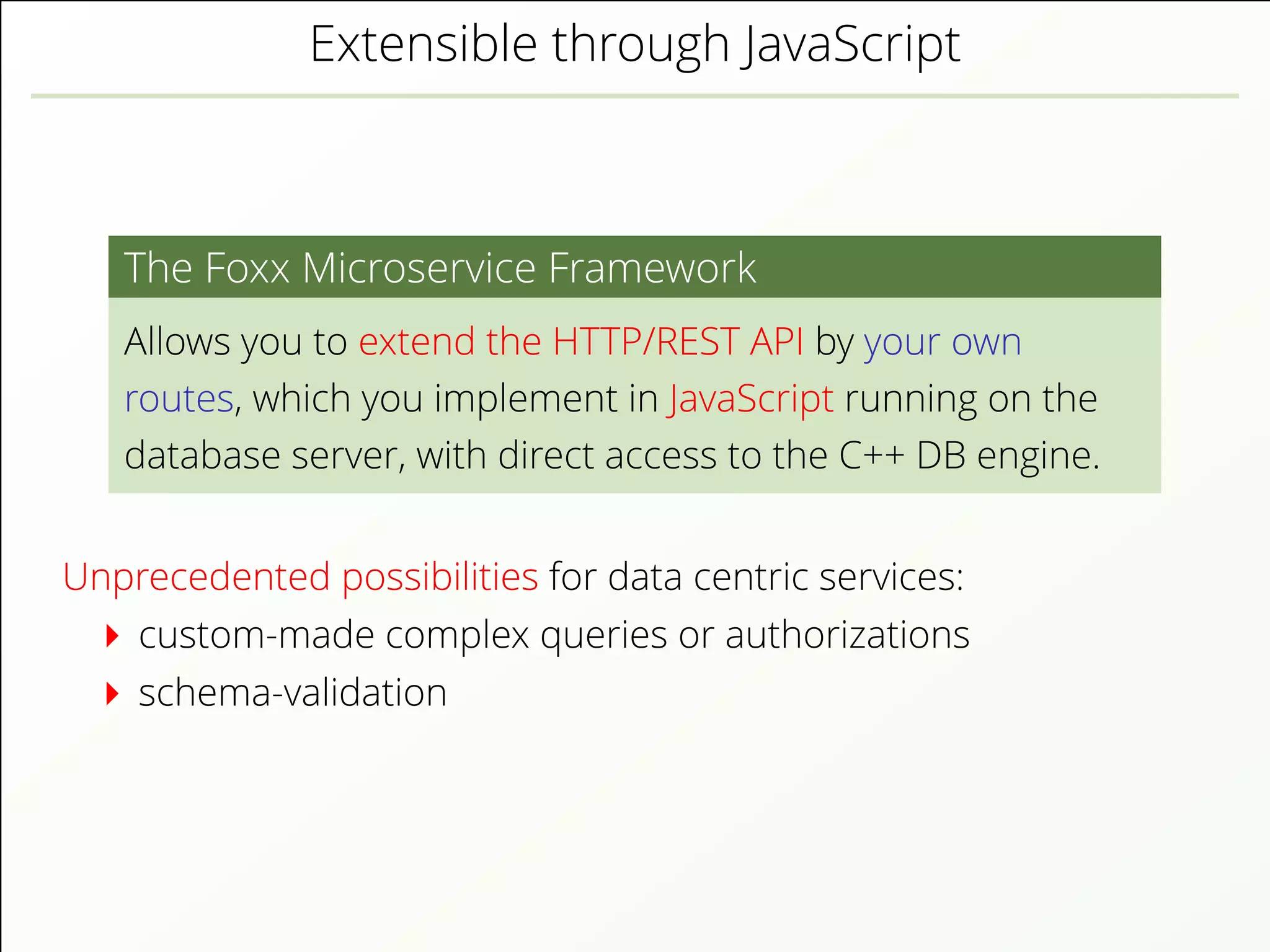 Extensible through JavaScript
The Foxx Microservice Framework
Allows you to extend the HTTP/REST API by your own
routes, which you implement in JavaScript running on the
database server, with direct access to the C++ DB engine.
Unprecedented possibilities for data centric services:
custom-made complex queries or authorizations
schema-validation
 