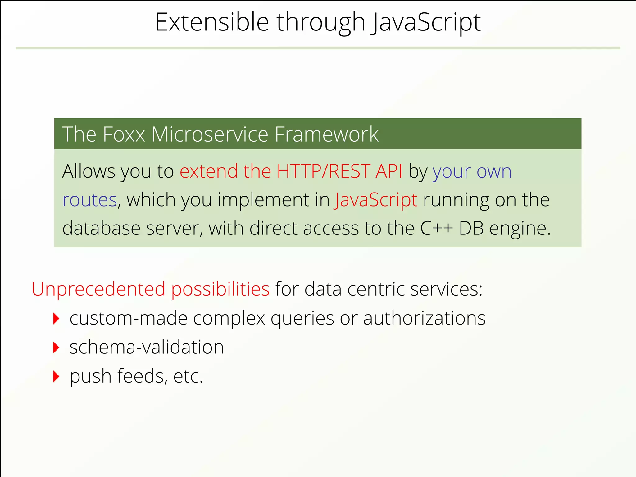 Extensible through JavaScript
The Foxx Microservice Framework
Allows you to extend the HTTP/REST API by your own
routes, which you implement in JavaScript running on the
database server, with direct access to the C++ DB engine.
Unprecedented possibilities for data centric services:
custom-made complex queries or authorizations
schema-validation
push feeds, etc.
 