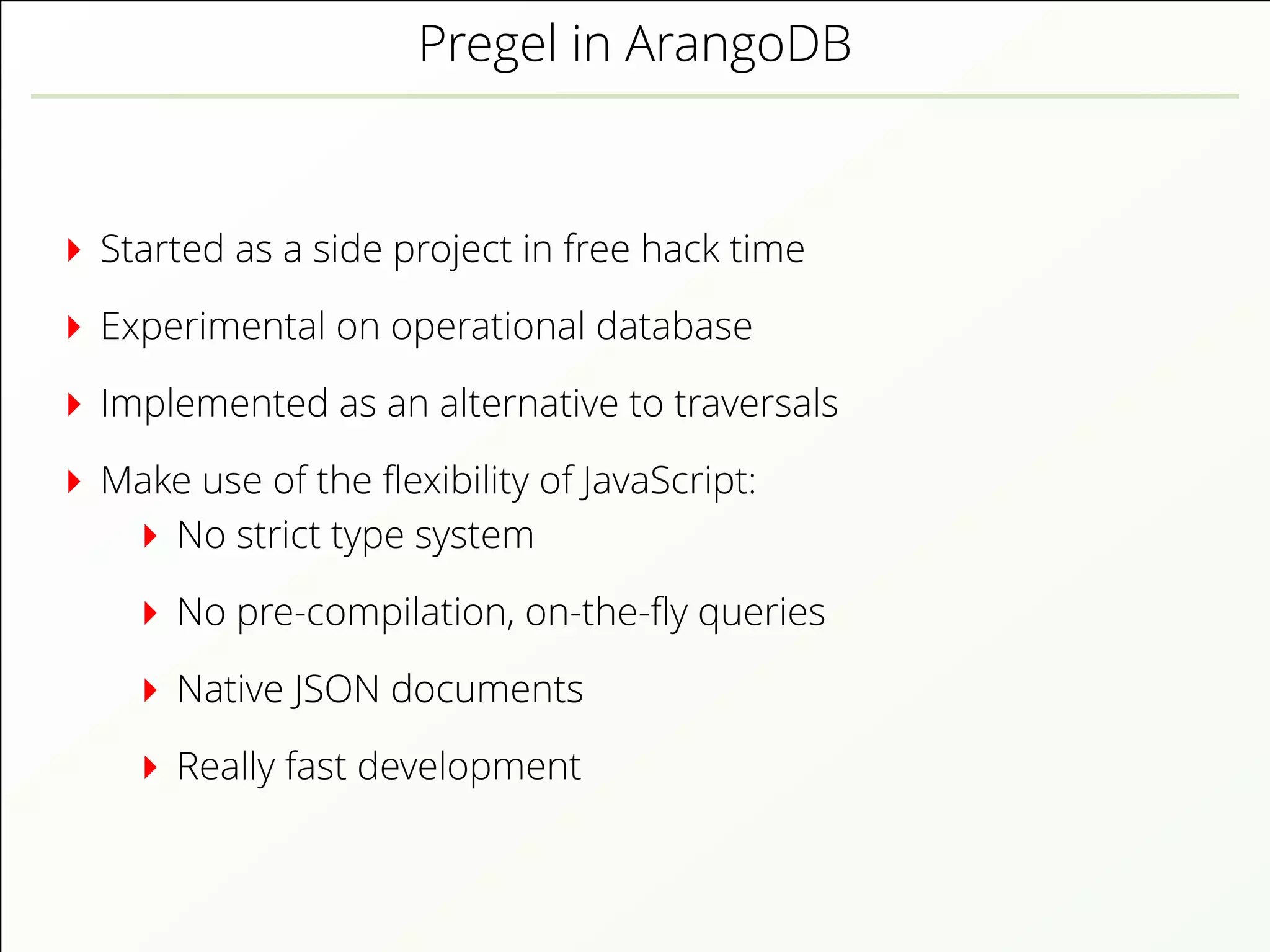 Pregel in ArangoDB
Started as a side project in free hack time
Experimental on operational database
Implemented as an alternative to traversals
Make use of the ﬂexibility of JavaScript:
No strict type system
No pre-compilation, on-the-ﬂy queries
Native JSON documents
Really fast development
 