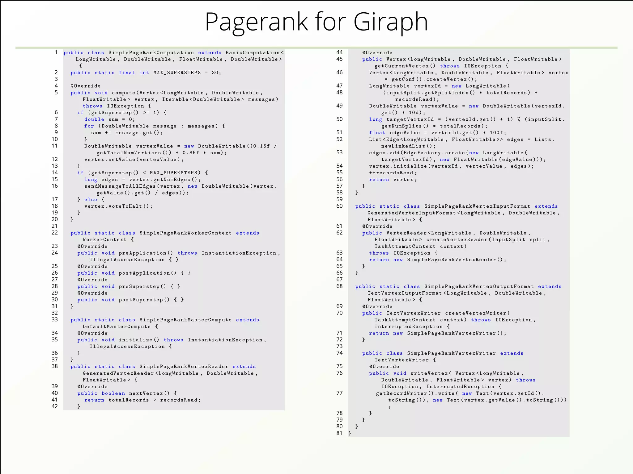 Pagerank for Giraph
1 public class SimplePageRankComputation extends BasicComputation <
LongWritable , DoubleWritable , FloatWritable , DoubleWritable >
{
2 public static final int MAX_SUPERSTEPS = 30;
3
4 @Override
5 public void compute(Vertex <LongWritable , DoubleWritable ,
FloatWritable > vertex , Iterable <DoubleWritable > messages)
throws IOException {
6 if (getSuperstep () >= 1) {
7 double sum = 0;
8 for (DoubleWritable message : messages) {
9 sum += message.get();
10 }
11 DoubleWritable vertexValue = new DoubleWritable ((0.15f /
getTotalNumVertices ()) + 0.85f * sum);
12 vertex.setValue(vertexValue);
13 }
14 if (getSuperstep () < MAX_SUPERSTEPS) {
15 long edges = vertex.getNumEdges ();
16 sendMessageToAllEdges(vertex , new DoubleWritable(vertex.
getValue ().get() / edges));
17 } else {
18 vertex.voteToHalt ();
19 }
20 }
21
22 public static class SimplePageRankWorkerContext extends
WorkerContext {
23 @Override
24 public void preApplication () throws InstantiationException ,
IllegalAccessException { }
25 @Override
26 public void postApplication () { }
27 @Override
28 public void preSuperstep () { }
29 @Override
30 public void postSuperstep () { }
31 }
32
33 public static class SimplePageRankMasterCompute extends
DefaultMasterCompute {
34 @Override
35 public void initialize () throws InstantiationException ,
IllegalAccessException {
36 }
37 }
38 public static class SimplePageRankVertexReader extends
GeneratedVertexReader <LongWritable , DoubleWritable ,
FloatWritable > {
39 @Override
40 public boolean nextVertex () {
41 return totalRecords > recordsRead;
42 }
44 @Override
45 public Vertex <LongWritable , DoubleWritable , FloatWritable >
getCurrentVertex () throws IOException {
46 Vertex <LongWritable , DoubleWritable , FloatWritable > vertex
= getConf ().createVertex ();
47 LongWritable vertexId = new LongWritable(
48 (inputSplit.getSplitIndex () * totalRecords) +
recordsRead);
49 DoubleWritable vertexValue = new DoubleWritable(vertexId.
get() * 10d);
50 long targetVertexId = (vertexId.get() + 1) % (inputSplit.
getNumSplits () * totalRecords);
51 float edgeValue = vertexId.get() * 100f;
52 List <Edge <LongWritable , FloatWritable >> edges = Lists.
newLinkedList ();
53 edges.add(EdgeFactory.create(new LongWritable(
targetVertexId), new FloatWritable(edgeValue)));
54 vertex.initialize(vertexId , vertexValue , edges);
55 ++ recordsRead;
56 return vertex;
57 }
58 }
59
60 public static class SimplePageRankVertexInputFormat extends
GeneratedVertexInputFormat <LongWritable , DoubleWritable ,
FloatWritable > {
61 @Override
62 public VertexReader <LongWritable , DoubleWritable ,
FloatWritable > createVertexReader(InputSplit split ,
TaskAttemptContext context)
63 throws IOException {
64 return new SimplePageRankVertexReader ();
65 }
66 }
67
68 public static class SimplePageRankVertexOutputFormat extends
TextVertexOutputFormat <LongWritable , DoubleWritable ,
FloatWritable > {
69 @Override
70 public TextVertexWriter createVertexWriter(
TaskAttemptContext context) throws IOException ,
InterruptedException {
71 return new SimplePageRankVertexWriter ();
72 }
73
74 public class SimplePageRankVertexWriter extends
TextVertexWriter {
75 @Override
76 public void writeVertex( Vertex <LongWritable ,
DoubleWritable , FloatWritable > vertex) throws
IOException , InterruptedException {
77 getRecordWriter ().write( new Text(vertex.getId().
toString ()), new Text(vertex.getValue ().toString ()))
;
78 }
79 }
80 }
81 }
 