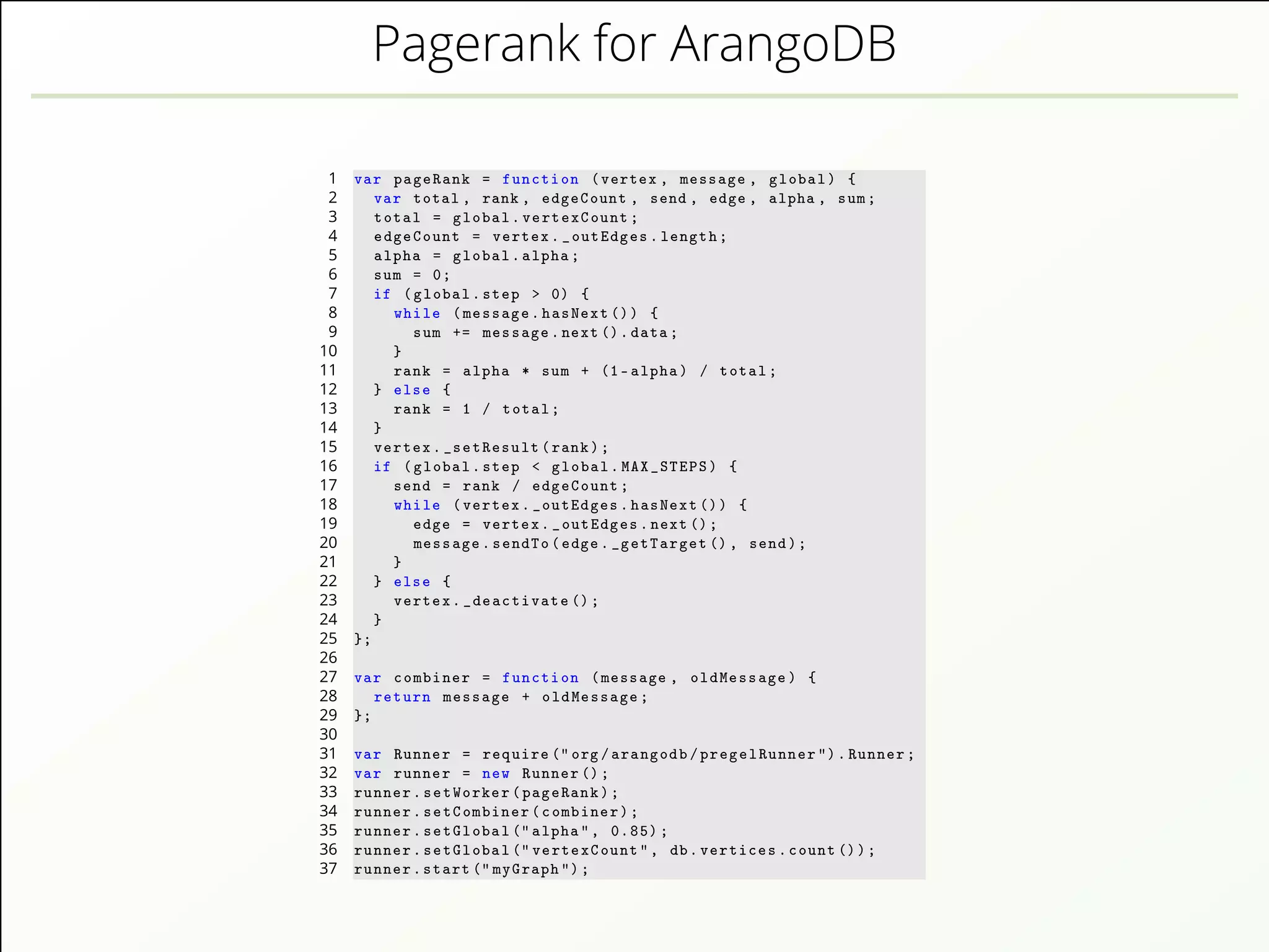 Pagerank for ArangoDB
1 var pageRank = function (vertex , message , global) {
2 var total , rank , edgeCount , send , edge , alpha , sum;
3 total = global.vertexCount;
4 edgeCount = vertex._outEdges.length;
5 alpha = global.alpha;
6 sum = 0;
7 if (global.step > 0) {
8 while (message.hasNext ()) {
9 sum += message.next().data;
10 }
11 rank = alpha * sum + (1-alpha) / total;
12 } else {
13 rank = 1 / total;
14 }
15 vertex._setResult(rank);
16 if (global.step < global.MAX_STEPS) {
17 send = rank / edgeCount;
18 while (vertex._outEdges.hasNext ()) {
19 edge = vertex._outEdges.next();
20 message.sendTo(edge._getTarget (), send);
21 }
22 } else {
23 vertex._deactivate ();
24 }
25 };
26
27 var combiner = function (message , oldMessage) {
28 return message + oldMessage;
29 };
30
31 var Runner = require ("org/arangodb/pregelRunner ").Runner;
32 var runner = new Runner ();
33 runner.setWorker(pageRank);
34 runner.setCombiner(combiner);
35 runner.setGlobal (" alpha", 0.85);
36 runner.setGlobal (" vertexCount", db.vertices.count ());
37 runner.start (" myGraph ");
 