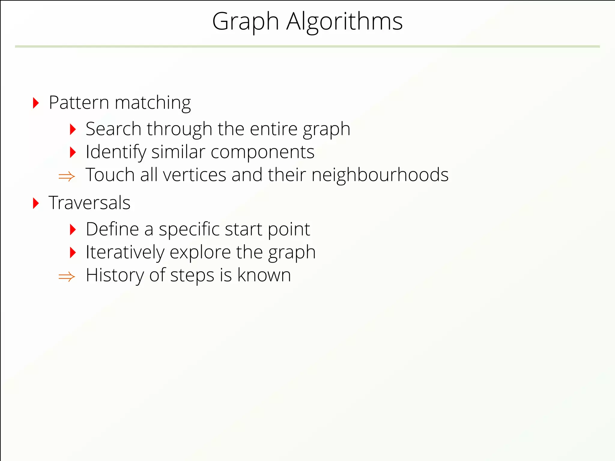 Graph Algorithms
Pattern matching
Search through the entire graph
Identify similar components
⇒ Touch all vertices and their neighbourhoods
Traversals
Deﬁne a speciﬁc start point
Iteratively explore the graph
⇒ History of steps is known
 