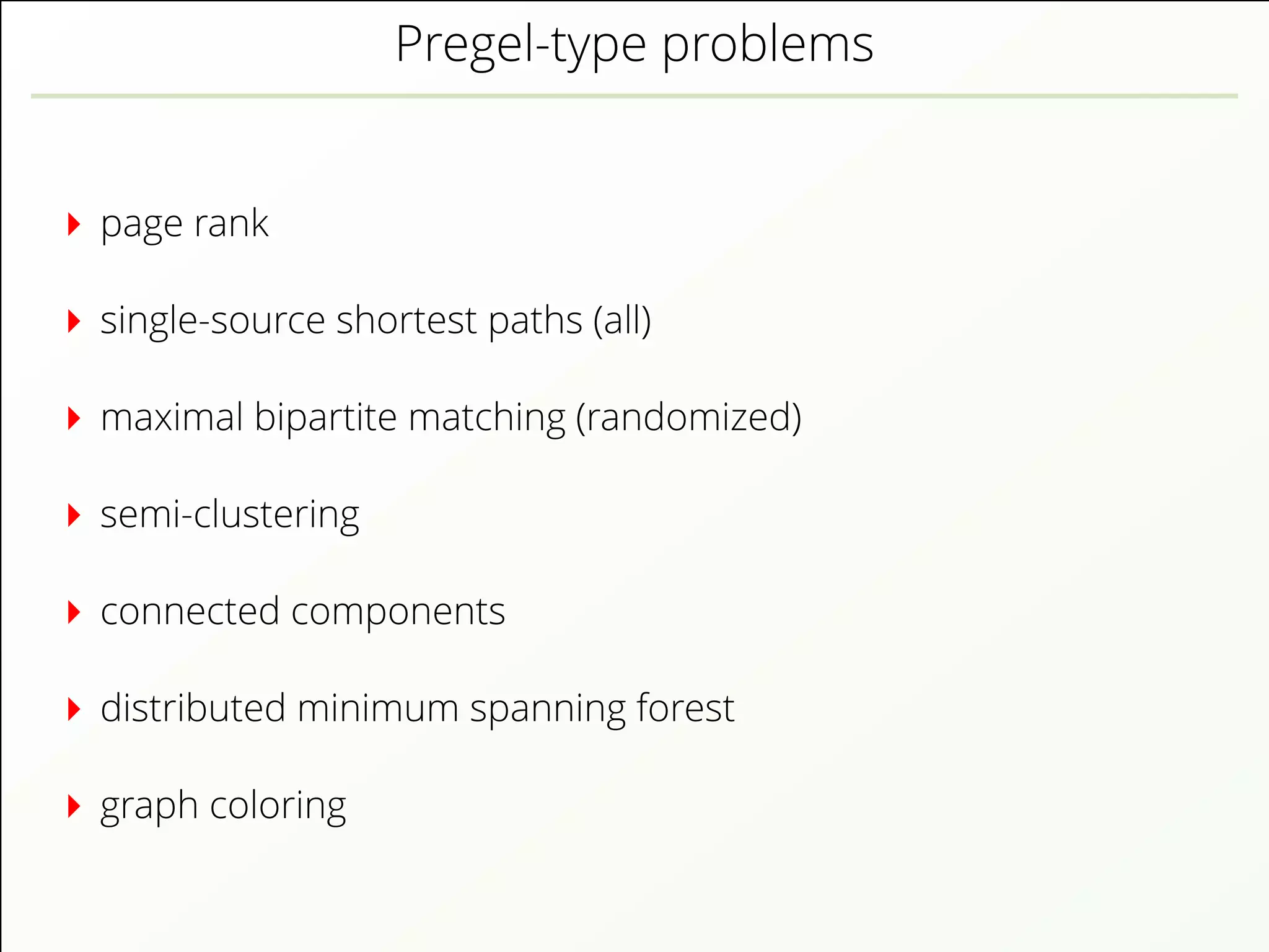 Pregel-type problems
page rank
single-source shortest paths (all)
maximal bipartite matching (randomized)
semi-clustering
connected components
distributed minimum spanning forest
graph coloring
 