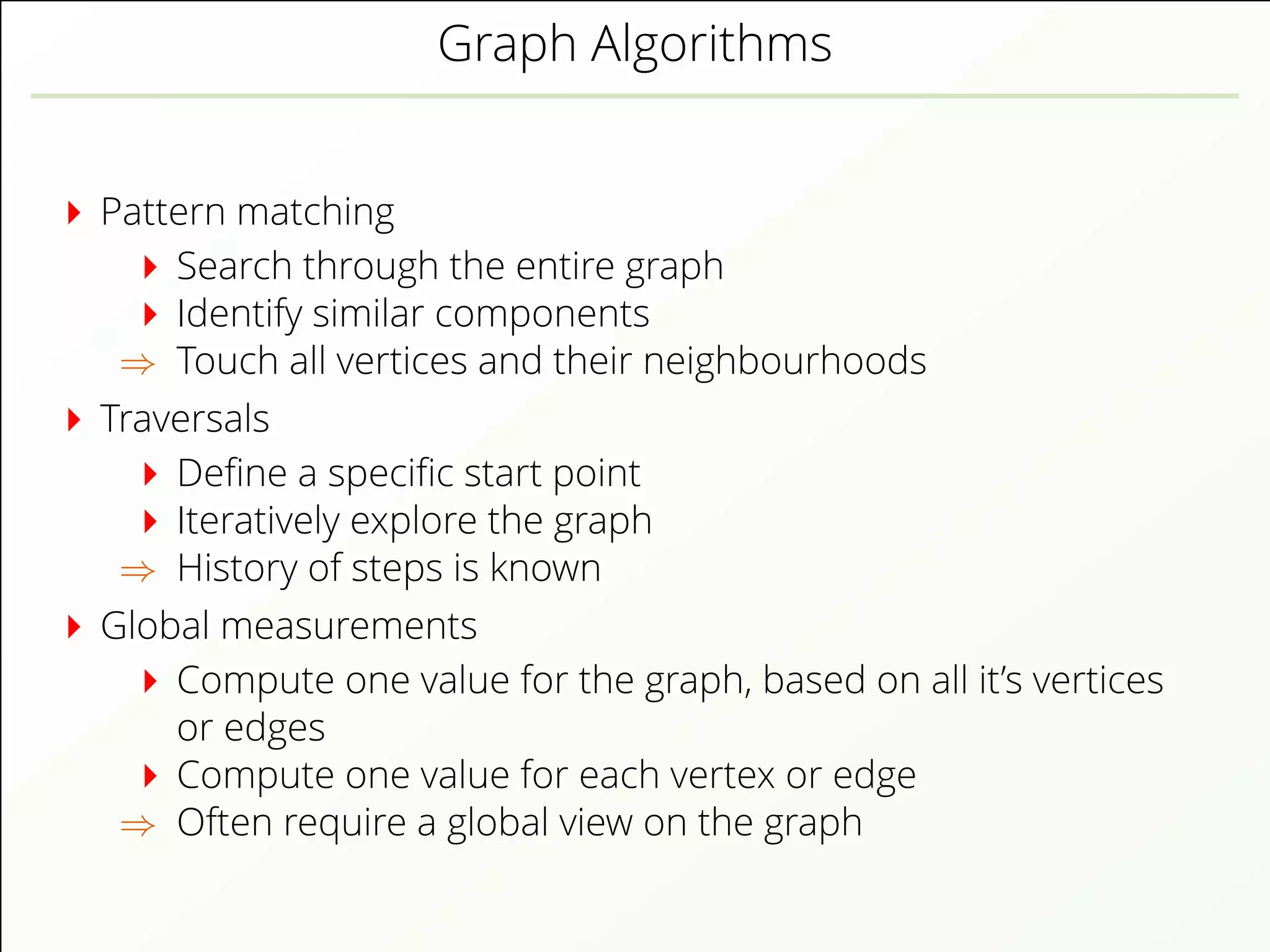 Graph Algorithms
Pattern matching
Search through the entire graph
Identify similar components
⇒ Touch all vertices and their neighbourhoods
Traversals
Deﬁne a speciﬁc start point
Iteratively explore the graph
⇒ History of steps is known
Global measurements
Compute one value for the graph, based on all it’s vertices
or edges
Compute one value for each vertex or edge
⇒ Often require a global view on the graph
 