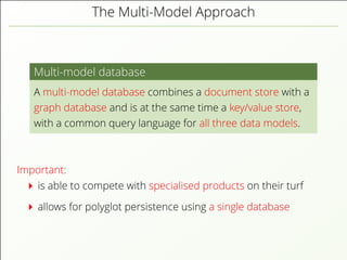 The Multi-Model Approach
Multi-model database
A multi-model database combines a document store with a
graph database and is at the same time a key/value store,
with a common query language for all three data models.
Important:
is able to compete with specialised products on their turf
allows for polyglot persistence using a single database
 