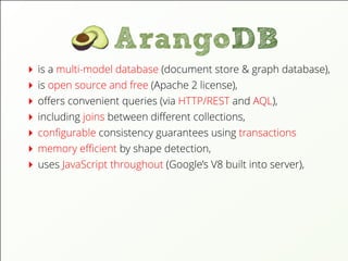 is a multi-model database (document store & graph database),
is open source and free (Apache 2 license),
oﬀers convenient queries (via HTTP/REST and AQL),
including joins between diﬀerent collections,
conﬁgurable consistency guarantees using transactions
memory eﬃcient by shape detection,
uses JavaScript throughout (Google’s V8 built into server),
 