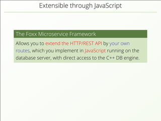 Extensible through JavaScript
The Foxx Microservice Framework
Allows you to extend the HTTP/REST API by your own
routes, which you implement in JavaScript running on the
database server, with direct access to the C++ DB engine.
 