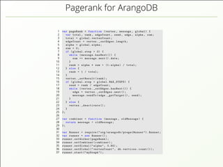 Pagerank for ArangoDB
1 var pageRank = function (vertex , message , global) {
2 var total , rank , edgeCount , send , edge , alpha , sum;
3 total = global.vertexCount;
4 edgeCount = vertex._outEdges.length;
5 alpha = global.alpha;
6 sum = 0;
7 if (global.step > 0) {
8 while (message.hasNext ()) {
9 sum += message.next().data;
10 }
11 rank = alpha * sum + (1-alpha) / total;
12 } else {
13 rank = 1 / total;
14 }
15 vertex._setResult(rank);
16 if (global.step < global.MAX_STEPS) {
17 send = rank / edgeCount;
18 while (vertex._outEdges.hasNext ()) {
19 edge = vertex._outEdges.next();
20 message.sendTo(edge._getTarget (), send);
21 }
22 } else {
23 vertex._deactivate ();
24 }
25 };
26
27 var combiner = function (message , oldMessage) {
28 return message + oldMessage;
29 };
30
31 var Runner = require ("org/arangodb/pregelRunner ").Runner;
32 var runner = new Runner ();
33 runner.setWorker(pageRank);
34 runner.setCombiner(combiner);
35 runner.setGlobal (" alpha", 0.85);
36 runner.setGlobal (" vertexCount", db.vertices.count ());
37 runner.start (" myGraph ");
 
