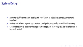 .
.
.
.
.
.
.
.
.
.
.
.
.
.
.
.
.
.
.
.
.
.
.
.
.
.
.
.
.
.
.
.
.
.
.
.
.
.
.
.
System Design
▶ A worker buffers message locally and send them as a batch as to reduce network
overhead
▶ Before and after a superstep, a worker checkpoint and perform confined recovery
▶ Confined recovery logs every outgoing messages, so that only lost partitions need to
be recalculated
 