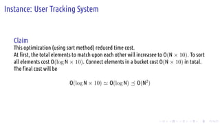 .
.
.
.
.
.
.
.
.
.
.
.
.
.
.
.
.
.
.
.
.
.
.
.
.
.
.
.
.
.
.
.
.
.
.
.
.
.
.
.
Instance: User Tracking System
Claim
This optimization (using sort method) reduced time cost.
At first, the total elements to match upon each other will increasee to O(N × 10). To sort
all elements cost O(log N × 10). Connect elements in a bucket cost O(N × 10) in total.
The final cost will be
O(log N × 10) ≃ O(log N) ⪯ O(N2
)
 